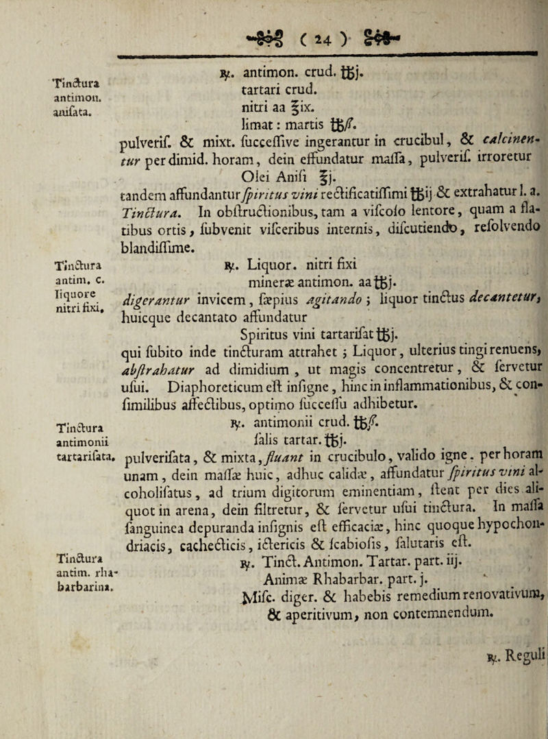 Ttn&ura antimon. amfaca* Tinftura antim. c. liquore nitri fixi. Tin&ura antimonii tartarifata. Tin&ura antim. rlu- barbarin*. ( 24 > ly. antimon. crud. tgj. tartari crud. nitri aa §ix. limat: martis pulverif. & mixt. fucceffive ingerantur in crucibul, & calcmen- tur perdimid. horam, dein effundatur nialfa, pulverif. irroretur Olei Anifi §j. tandem affundanturfpiritus vini recHficatiffimi tt>ij■& extrahatur 1. a. Tinctura. In obilruflionibus, tam a vifeofo lentore, quam a fla¬ tibus ortis y fubvenit vifceribus internis, difeutiendo, refolvendo blandiffime. ty. Liquor, nitri fixi minerse antimon. aaigj. digerantur invicem, faepius agitando \ liquor tinftus decantetur y huicque decantato affundatur Spiritus vini tartarifat tSj- qui fubito inde tin<fturam attrahet ; Liquor, ulterius tingi renuens, abftrahatur ad dimidium , ut magis concentretur, & fervetur ufui. Diaphoreticum eft infigne, hinc in inflammationibus, & con- fimilibus alfe6libus, optimo fiicceffu adhibetur. jy. antimonii crud. falis tartar.tfej* pulverifata, & mixta, fluant in crucibulo, valido igne, per horam unam, dein maffae huic, adhuc calidae, affundatur fpiritus vini ah coholifatus, ad trium digitorum eminentiam, ftent per dies ali¬ quot in arena, dein filtretur, & fervetur ufui tiwftura. In malfa fanguinea depuranda infignis eft efficaciar, hinc quoque hypochon¬ driacis, cachefticis, i<ftericis & fcabiofis, falutaris eft. iy. TincL Antimon. Tartar. part. iij. Animae Rhabarbar. part. j. .Mift- diger. & habebis remedium renovativum, & aperitivum, non contemnendum. iy. Reguli