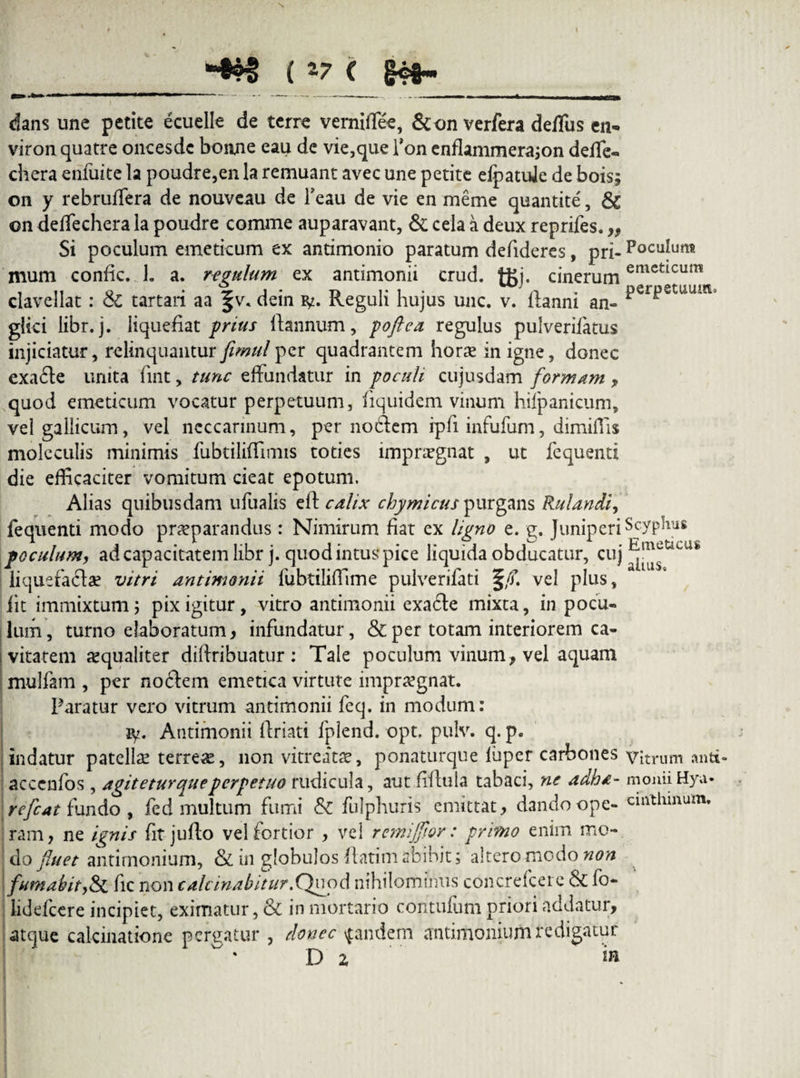 \ ( 17 ( gc$~ dans une petite eeuelle de terre verniffiee, &on verfera deffius ei> viron quatre oncesdc bonne eau de vie,que l’on enflammerajon deffie- chera enfuite la poudre,en la remuant avec une petite eipatuje de bois; on y rebruffiera de nouveau de Teau de vie en meme quantite, & on deffechera la poudre comme auparavant, & cela a deux reprifes. ,, Si poculum emeticum ex antimonio paratum deiideres, pri¬ mum confic. 1. a. regulum ex antimonii crud. tfij. cinerum clavellat: & tartaii aa §v* dein ty. Reguli hujus unc. v. flanni an- glici libr.j. liquefiat prius flannum, poftea regulus pulverifatus injiciatur, relinquantur fimul per quadrantem hor« in igne, donec exafle unita fint, tunc effundatur in poculi cujusdam formam , quod emeticum vocatur perpetuum, fiquidem vinum hifpanicum, velgallicum, vel ncccarinum, per noflem ipfi infufum, dimiffis moleculis minimis fubtiliffimis toties impraegnat , ut fequenti die efficaciter vomitum cieat epotum. Alias quibusdam ufualis eft calix chymicus purgans Rulandi, fequenti modo praeparandus : Nimirum fiat ex ligno e. g. Juniperi poculum, ad capacitatem librj. quod intus pice liquida obducatur, cuj liquefactae vitri antimonii fubtiliffime pulverifati §/f. vel plus, fit immixtum j pix igitur, vitro antimonii exafle mixta, in pocu¬ lum, turno elaboratum, infundatur, & per totam interiorem ca¬ vitatem «qualiter diftribuatur : Tale poculum vinum, vel aquam mulfam , per no flem emetica virtute imprtegnat. Paratur vero vitrum antimonii feq. in modum: jy. Antimonii flriati fplend. opt. pulv. q. p. indatur patellae terre«, non vitreatae, ponaturque fupcr carbones acccnfos , agitetur que perpetuo rudicula, aut fiflula tabaci, ne adha- r e fiat fundo , fed multum fumi & fulphuris emittat, dandoopc- ram, ne ignis fit juflo vel fortior , vel remijfior: primo enim me- ! do fluet antirnonium, & in globulos flatim abibit; altero modo non fumabit,Si fic non calcinabitur.Quod nihilominus concrefcere & fo- lidefcere incipiet, eximatur, & in mortario contufum priori addatur, atque cakinatione pergatur , donec pandem antirnonium redigatur D 2, ia Poculum emeticum perpetuum. Scyphus Emeticus altus. Vitrum antt- moiiii Hya* cmthinum.