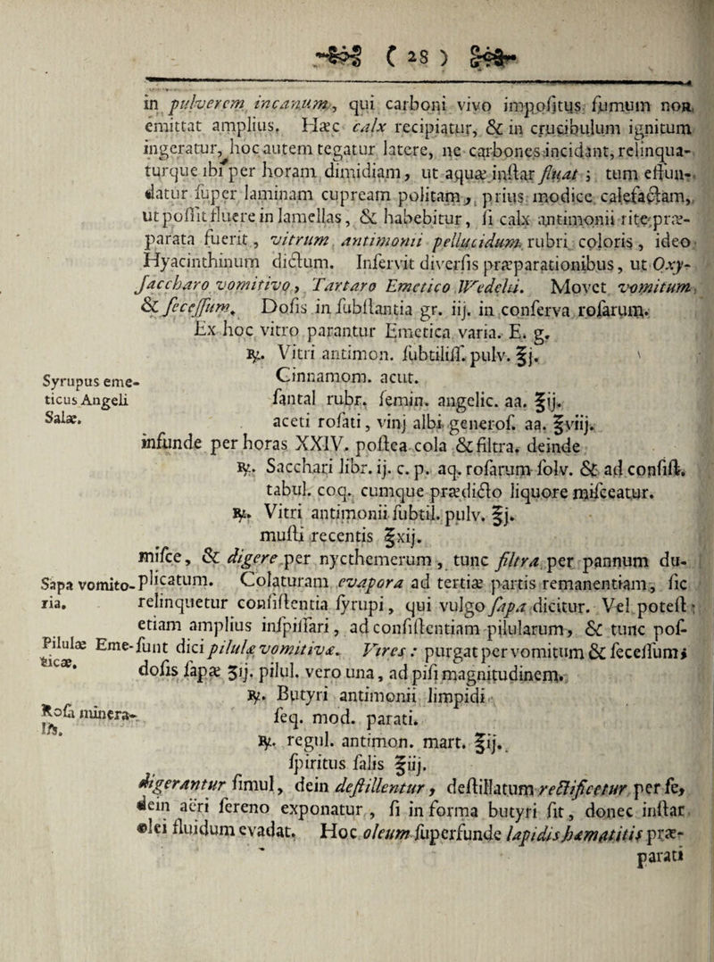 . 1 ' ~ — * -—— 1 '«*—■■■«■—■■ ■ ■■■■ ^4 in pulverem, incanum., qui carboni vivo impolitus fumum no» emittat amplius. Hxc calx recipiatur, & in crucibulum ignitum ingeratur, hoc autem tegatur latere, ne carbones Hcidant,relmqua- turqueibiper horam dimidiam, ut aqusemdarfluat ; tum effun¬ datur fuper laminam cupream politam, prius modice calefactam, ut poflit fluere in lamellas, & habebitur, ii calx antimonii r i te^pr re¬ parata fuerit , vitrum antimonii pellucidum rubri coloris, ideo Hyacinthinum dictum. Infervit diverfis praeparationibus, ut Oxy- Jacebar0 vomitivo, Tartaro Emetico JVedehi. Movet vomitum & flccejfltm. Dolis, in iubllantia gr. iij. in conferva rofarum. Ex hoc vitro parantur Emetica varia. E* g. ig. Vitri antimon. fubtiliil. pulv. ' Syrupus eme- Ginnamom. acut. ticus Angeli fantal rubr. femin. angelic. aa. §ij, aceti rolati, vinj albigenerof. aa. fyiij. infunde per horas XXIV, podea.cola &filtra, deinde ty. Sacchari libr. ij. c. p. aq, rofarum folv. & aci confift. tabui, coq. cumque prredi£lo liquore mifceatur. Vitri antimonii jubtil. pulv. §j. mulli recentis §xij. mifce, & digere,per nycthemerum , tunc filtra per pannum du- Sapa vomito-P^C2tLim* Colaturam evapora ad tertiae partis remanendam, fic ria. relinquetur confidentia fyrupi, qui vulgo flapa dicitur. Vel poteft» etiam amplius infpiffari, ad confidentiam pilularum, & tunc pof- Pilulae Eme-funt dici pilula vomitivx* Vires: purgat per vomitum &C feceffum* lcXt dofis fap# pilul. vero una, ad pifi magnitudinem» ty* Butyri antimonii limpidi -, minera- feq. mod. parati. ty. regul. antimon. mart. fij. fpiritus falis § iij. digerantur fimul , dein deftillentur > dedillatum reElificetur perfe, dcin aeri fereno exponatur , li in forma butyri fit, donec inftar # tl Quidum evadat. Hoc oleum fuperfunde lapidishamattiU prae¬ parati