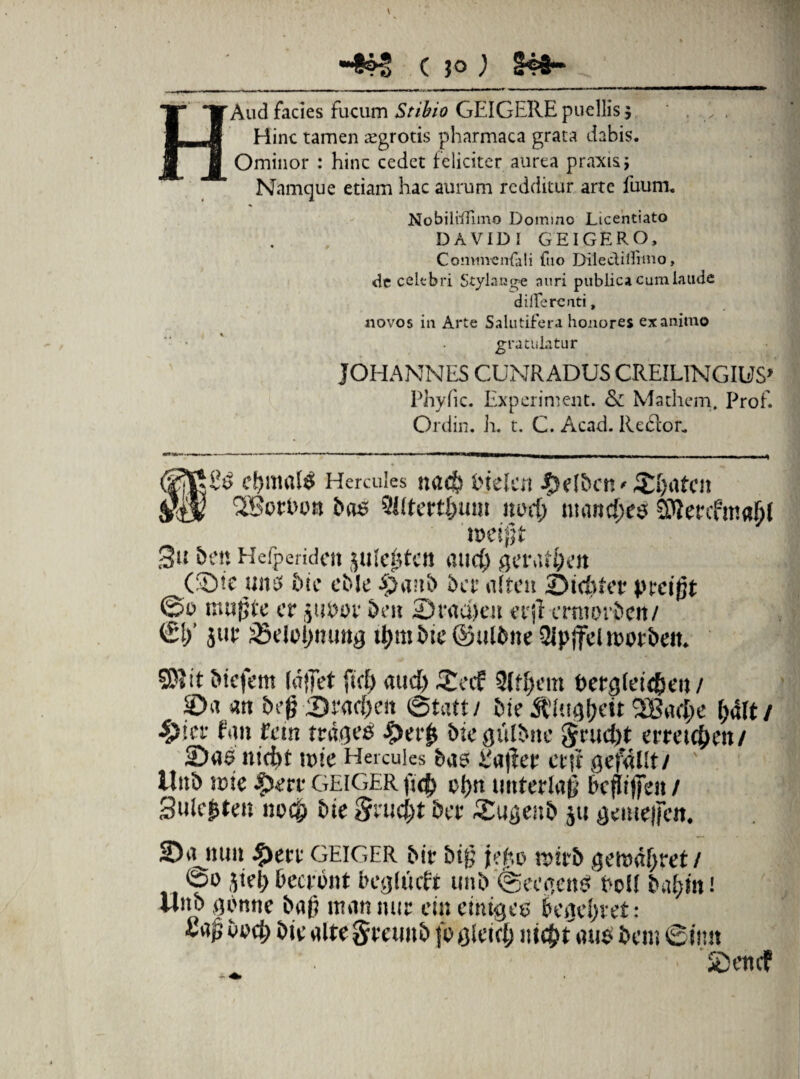 H Aud facies fucum Stibio GEIGERE puellis $ Hinc tamen aegrotis pharmaca grata dabis. Ominor : hinc cedet feliciter aurea praxis; Namque etiam hac aurum redditur arte fuum. DAVIDI GEIGERO, Commentati fuo Dilectiifimo, novos in Arte Salutiferi honores exanimo Phyfic. Experiment. & Mathem, Prof. Ordin. h. t. C. Acad. Re£lor. cumule Hercules na$ ineleit $e(ben'£[)atc» §■$ 'XBotbott bos 5l(fcrtl)um nod; mandes; 3tten.f!tia()£ toeijjt 3» 5e« Helpertdflt Jlde^tCtt and) (®te 11 it3 bic cble £>a»b ber aifcti Stertet* prcijjt 0o tmtfjte er jubor &ftt 2)r«d)eit erjf erntovbeti/ €£/ jur 25elo£)ttuttg tl)mi>te ©ulbne Qlpjfel lembe». it biefem Idjfet ftct> aud) £af 9£t£)em Pergfeidseit / S>a an be{? Srad)e» ©tatt/ bie &i!t<)l)Ctt &4ft/ fan tein trabes £er£ btegulbite Srudjt atetc^en/ Sae nid)t une Hercules bao i!a|1er etjt gefallt/ Uitb icte ^)err GEIGER fsrfj d)it uttferlaj; bcfujjen / 3ule|ten no<£ bie Srud;t ber Sugenb ju gemeifett. 2)a mm ^)etr GEIGER bir bt£ jd;,o xx>ivb geu>dljret/ 0o jiet) becront beglttcft unb;0eegenei Pol£ batgn! Uitb gOnne bafi itum mir ei» ettitaec beaefuvt: SDeitdf