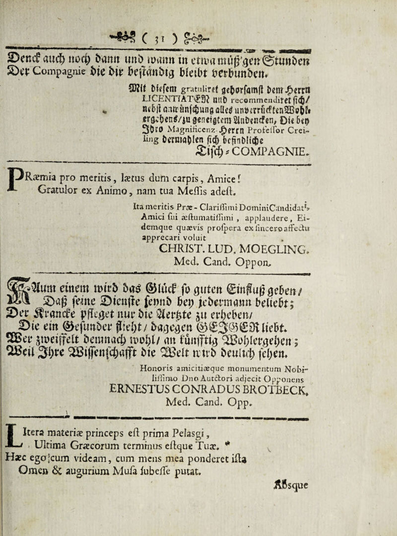 t C v ^_ _ » ' 111 '* '■ ' ■ '■'■ ii»« ■ i w irn mw——r „*CE* ^ 25ctuf aud) uttci; &ann unb tinum in ctauntui^^eniStiitt&en SDw Compagnie i>ie 5>ir feejldn&ta bkibt DcrbimSem tdcfem gratuiirgf flcbprfamjl £>cn?*g>crrti LICENTlAT\J:fft uni) recommendifet ft<§/ v nd>ll «mr iinf^ung ailc^ un»*m!cfUn3Bi?ifr era*'&en$/ja geneigtcm SlnDcncfen, Dic 6ci> 3^0 Magnificcnz #erm Protelfor Crei- ling Ocrma^Ica fic() bcfinDlit^c *COMPAGNIE. 1 jRaemia pro meritis, laetus dum carpis, Amice l Gratulor ex Animo, nam tua Meflis adeft. Ita meritis Prce- Cia ri (Ti m i D o m i niC «indida t*> Amici fui seftumatiflimi , applaudere. Ei- denique quaevis prolpera exiinceroaffectu apprecari voluit CHRIST. LUD. MOEGLING, Mcd, Cand. Oppoo, Mallum etttern t»it& ©Utcf fo fluten 0nflu|}ge&m/ «*•* feitte 25tenjte fennb f>et; jefcenmntn belielt; 2Di’e it'1'amfe pfkget ituir 5ic JkrfUc jtt erlicbcn/ 2)ie em ©efun&ee <I:el)t/ ©s£3@€3UteE>k SEBet* jmeifelt fceumacf) siu>l;l/ on fuufftijj <2Bo{;!et,)jei)cn; 3i)tc '2St!]ien!ei)ti|ft i>ie *Bdt tvtvb bculid) fd;en. Honoris amicitiaeque monumentum Nobi- liilimo Dno Autclori adjecit Opponens ERNESTUS CONRADUS BROTBECK, Med. Cand, Opp. \ wn n »i..« ■ ■ ■■■■ !! wmmrn a— ————— T-mi- | n, M - - - m_ L Itera materiae princeps eft prima Pelasgi, - Ultima Graecorum terminus eltque Tuae. * Haec egojcum videam, cum mens mea ponderet illa Omen & augurium Mufa lubefTe putat. ABsque