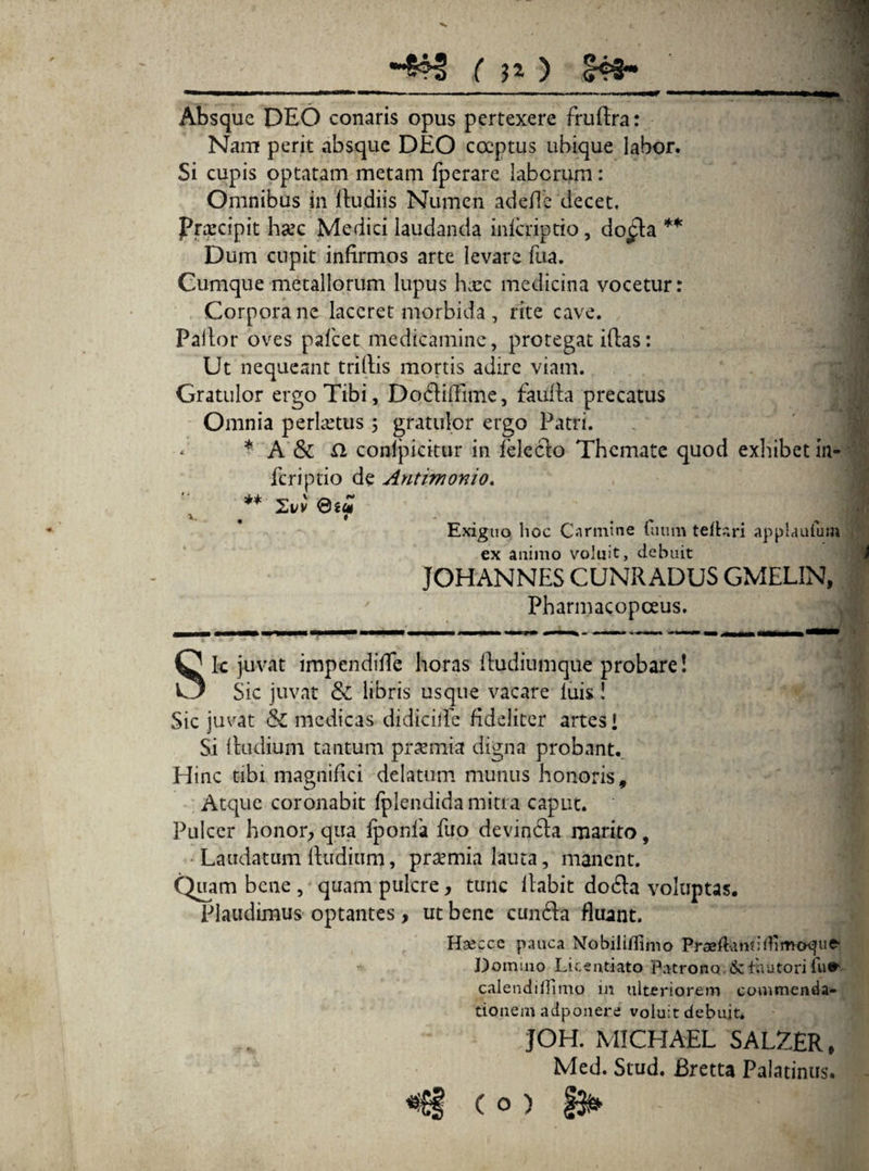 ( n ) IHs- Absque DEO conaris opus pertexere fruftra: Nam perit absque DEO coeptus ubique labor. Si cupis optatam metam fperare laborum: Omnibus in (ludiis Numen adede decet. Prxcipit ha:c Medici laudanda inscriptio, do£la ** Dum cupit infirmos arte levare fua. Cumque metallorum lupus haec medicina vocetur: Corpora ne laceret morbida , rite cave. Pallor oves pafcet medicamine, protegat iflas: Ut nequeant trillis mortis adire viam. Gratulor ergo Tibi, Dodifllme, faufla precatus Omnia perhetus; gratulor ergo Patri. . * A & £2 conipicitur in feledo Themate quod exhibet in- Scriptio de Antimonio. ** Xvv .j I Exiguo lioc Carmine futim telbiri applaufum ex animo voluit, debuit JOHANNES CUNRADUS GMELIN, Pharmacopceus. Sic juvat impendiffe horas (ludiumque probare! Sic juvat & libris usque vacare luis! Sic juvat & medicas didicific fideliter artes» Si (ludium tantum praemia digna probant.. Hinc tibi magnifici delatum munus honoris. Atque coronabit Splendida mitra caput. Pulcer honor, qua fponla fuo devinda marito, Laudatum (ludium, praemia lauta, manent. Quam bene , quam pulcre, tunc (labit do6la voluptas. Plaudimus optantes, ut bene eunda fluant. Hsecce pauca Nobiii/Iinio Praeftumitfimaque- Domino Licentiato Patrono & fautori lu* calendiiTitno m ulteriorem commenda¬ tionem adponere voluit debuit. JOH. MICHAEL SALZER, Med. Stud. Bretta Palatinus. <€§ (o)