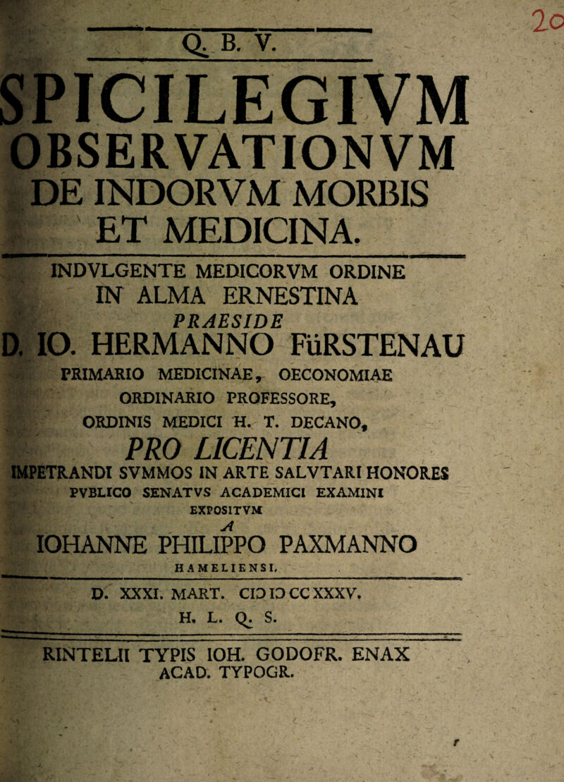 SPICILEGIVM OBSERVATIONVM DE INDORVM MORBIS ET MEDICINA. INDVLGENTE MEDICORVM ORDINE |IN ALMA ERNESTINA ■ PRAESIDE D. IO. HERMANNO FiiRSTENAU PRIMARIO MEDICINAE, OECONOMIAE '4' ORDINARIO PROFESSORE, 4 ORDINIS MEDICI H. T. DECANO, PRO LICENTIA IMPETRANDI SVMMOS IN ARTE SALVTARI HONORES , PVBLICO SENATVS ACADEMICI EXAMINI EXPOSITVM IOHANNE PHILIPPO PAXMANNO HA MELIEN SI. D. XXXI. MART. CIDID CCXXXV. H. L. S. RINTELII TYPIS IOH. GODOFR. ENAX ACAD. TYPOGR.