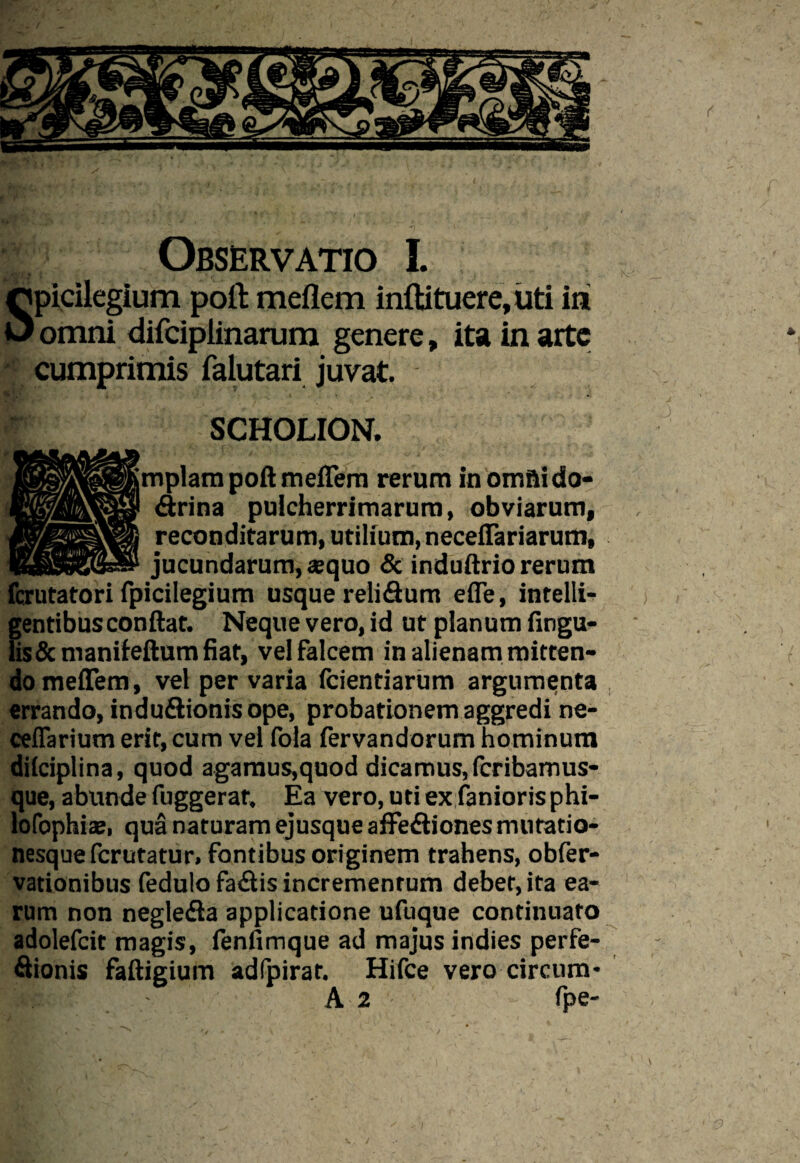 f s Observatio I. picilegium poli: meflem inftituere,uti in omni difeiplinarum genere, ita in arte cumprimis faiutari juvat. SCHOLION. pplam poft meiTem rerum inomftido- drina pulcherrimarum, obviarum, reconditarum, utilium, necelfariarum, jucundarum, «quo & induftrio rerum fcrutatori fpicilegium usque relidum efle, intelli- gentibus conflat. Neque vero, id ut planum fingu- lis& manifeftum fiat, vel falcem in alienam mitten¬ do meiTem, vel per varia (cientiarum argumenta errando, indudionis ope, probationem aggredi ne- ceflarium erit, cum vel fola fervandorum hominum dilciplina, quod agamus,quod dicamus, fcribamus- que, abunde fuggerat. Ea vero, uti ex fanioris phi- lofophiae, qua naturam ejusque affediones mnratio- nesquefcrutatur, fontibus originem trahens, obfer- vationibus fedulo fadis incrementum debet, ita ea¬ rum non negleda applicatione ufuque continuato adolefcit magis, fenfimque ad majus indies perfe- fiionis faftigium adfpirat. Hifce vero circum¬ ii- A 2 fpe- 3