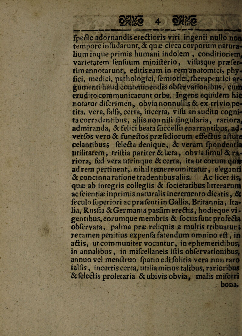 fpe&e adornandis eretEtioris viri ingenii nullo non tempore infudarunt, Seque circa corporum natura* liuminqueprimis humani indolem , conditionem, varietatem fenfuum mioifterio, vifusque praefer- tim annotarunt, editiseam in rem anatomici* phy. fici, medici, pathologici, fenuotici, therapeutici ar¬ gumenti haud contemnendis obfervarionibtis, cuitj erudsto communicarunt orbe. Ingens equidem hic notatur diferimen, obvia nonnullis <Sc ex trivio pe¬ tita, vera, falfa, certa, incerta, vi fu an auditu cogni¬ ta corradentibus, aliis non nifi lingularia, rariora, admiranda, & felici beata fucceflu enarraptibus» a$« verfos vero & funeftos praefidiorum effe&us adure celantibus* felefta denique, & veram fpondentra Utilitatem, trittia pariter & laeta, obvia fimul Sc ra- riora, fed vera utrinque & certa, itaut eorum qusfe ad rem pertinent, nihil temere omittatur, eleganti & concinna ratione tradentibus aliis. Ac licet iis, quae ab integris collegiis & focietatibus litterarum ac fcientiae inprimis naturalis incremento dicatis, Se feculo fuperiori ac pratfenti in Gallia, Britannia, Ita¬ lia, Rusfia&Germaniapasfimerefhs, hodieque vi- gentibus,eorumquemembris & fociisfuntprofe&a obfervata, palma prx..reliquis a multis tribuatur» re tamen penitius expenfa fatendum omnino eft, in a&is, ut communiter vocantur, in ephemeridibus; in annalibus, in mifcellaneis iliis obfervationibus, annuo vel menftruo fpatioedifolitis vera non raro fallis, incertis certa, utilia minus talibus, rarioribus Sefele&is proletaria & ubivis obvia, malis mifceri _ .. bona.
