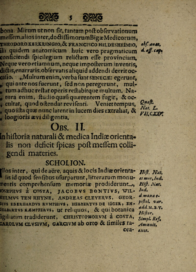 bona Mirum utnon fit, tantam poftobfervationum melTem, alios inter,dofliffimorumBiga?Medicorumj THEODORO K ERKRINGIO,& FRANCISCO HtLDESHElMIO, illi quidem anatomicum huic vero pragmaticum conficiendi fpicilegium reli&am effe provinciam. Neque veroetiamnum, neque impofterum inventis, di<Sis,enarraris,obfervans aliquid addendi deerit oc- caiio. *,Multumenim, verba funtsenecte: egerunt, „ qui ante nos fuerunt, fed non peregerunt, mul¬ ctum adhuc reftar operis reftabitque multum, Na- tura enim, ftiidioquafiqiicerenfem fugit, &oc- „ cultat, quod oftendar revifenti. Venietrempus, „ quo ilia quas nunc latent in lucem dies extrahat, & „ longioris «evi diligentia. Obs. II. lis non deficit fpicas poft mefTem colli» gendi materies. V SCHOLION. illos inter, qui de aere, aquis Stlocis In diasorrenta- ' Iis id quod fenfibusufurparunt,litterarum monu¬ mentis comprehenfum memoria prodiderunt-,, iosephvs a costa, jacobvs bontivs, W1L- 0ELMVS TEN RHYNE, ANDREAS CLEYERVS, GEOR- &IVS ERERHARDVS RVMPHIVS t BERBERTVS DE I&GER» EN- geebertvs KiEMPFERvs» ut reliquos, & qui botanica iigiLacim tradiderunt» christopborvm a costa, carolvm clvsivm, gaRcivm ab orto & iimiles ta- ' _ ' cea- ohf. an At, d, ajf> cfif* Nat. L* mcxM Hift, Nat. et mor^lnd* Hift. Nfin Ind, dmexa pifloh VAT* *ddM. B.V, Hiftor. SimpL Ref* Amaeniu §XGS.