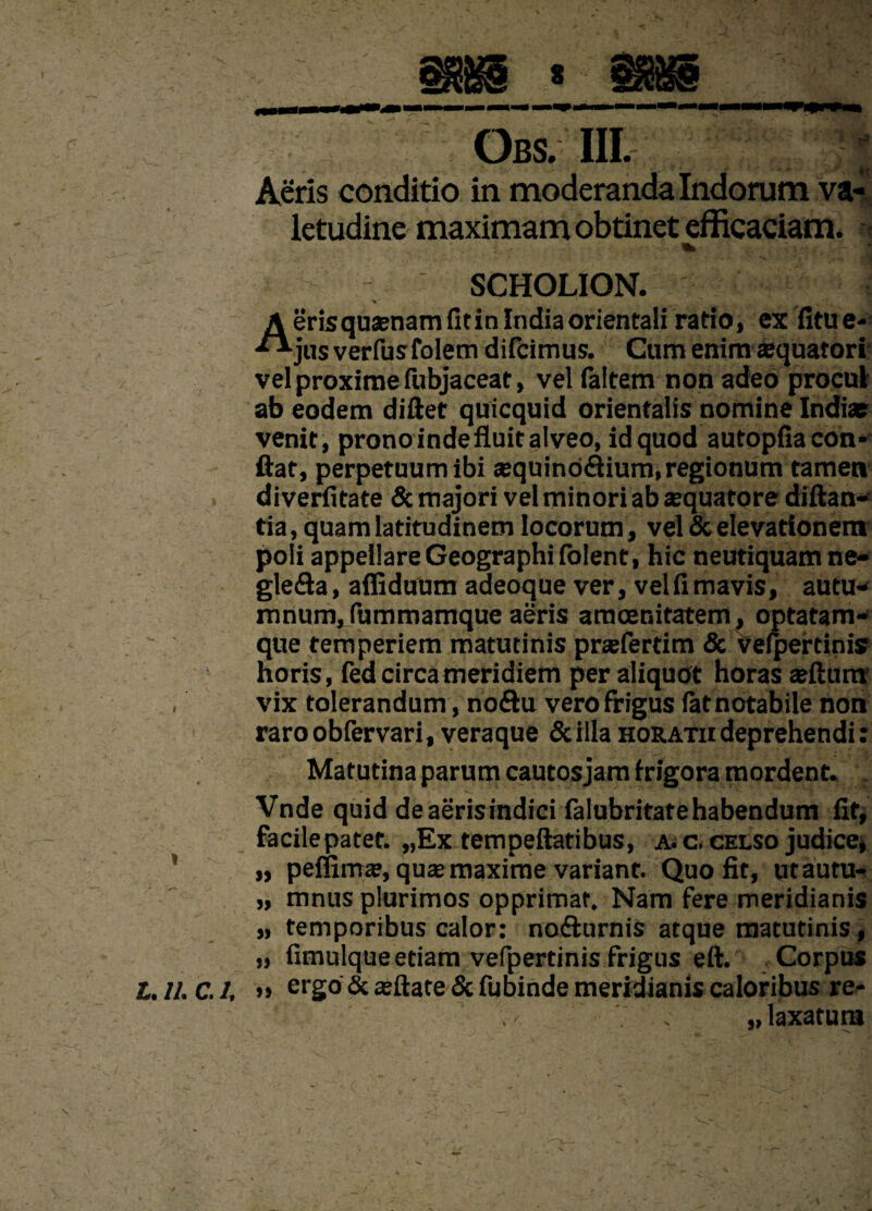 Obs. IIL Aeris conditio in moderanda Indorum va¬ letudine maximam obtinet efficaciam. SCHOLION. % ■ ■ . 'i A eris quaenam fit in India orientali ratio, ex fitu e- •**jus verfusfolem difcimus. Cum enim aquatori vel proxime fubjaceat, vel faltem non adeo procul ab eodem di fiet quicquid orientalis nomine Indiae venit, prono inde fluit alveo, id quod autopfia con¬ fiat, perpetuum ibi ajquinodium, regionum tamen diverfitate & majori vel minori ab aequatore diftan- tia, quam latitudinem locorum, vel & elevationem poli appellare Geographi folent, hic neutiquam ne- gleda, afliduum adeoque ver, vel fi mavis, autu- mnum,fummamque aeris amoenitatem, optatam- que temperiem matutinis praefertim & vefpertinis horis, fed circa meridiem per aliquot horas aeftum , vix tolerandum, nodu vero frigus latnotabile non raroobfervari, veraque Scilla horatii deprehendi: Matutina parum cautos jam frigora mordent. . • * «c. . •_ . *” \ Vnde quid de aeris indici falubritatehabendum fit, facilepatet. „Ex tempeflatibus, a. c. celso judice» „ peffima?, quae maxime variant. Quo fit, utautu- „ mnus plurimos opprimat. Nam fere meridianis „ temporibus calor: nodurnis atque matutinis, „ fimulque etiam vefpertinis frigus eft. Corpus t, II. C. I, ergo & aeftate & fubinde meridianis caloribus re¬ laxatura