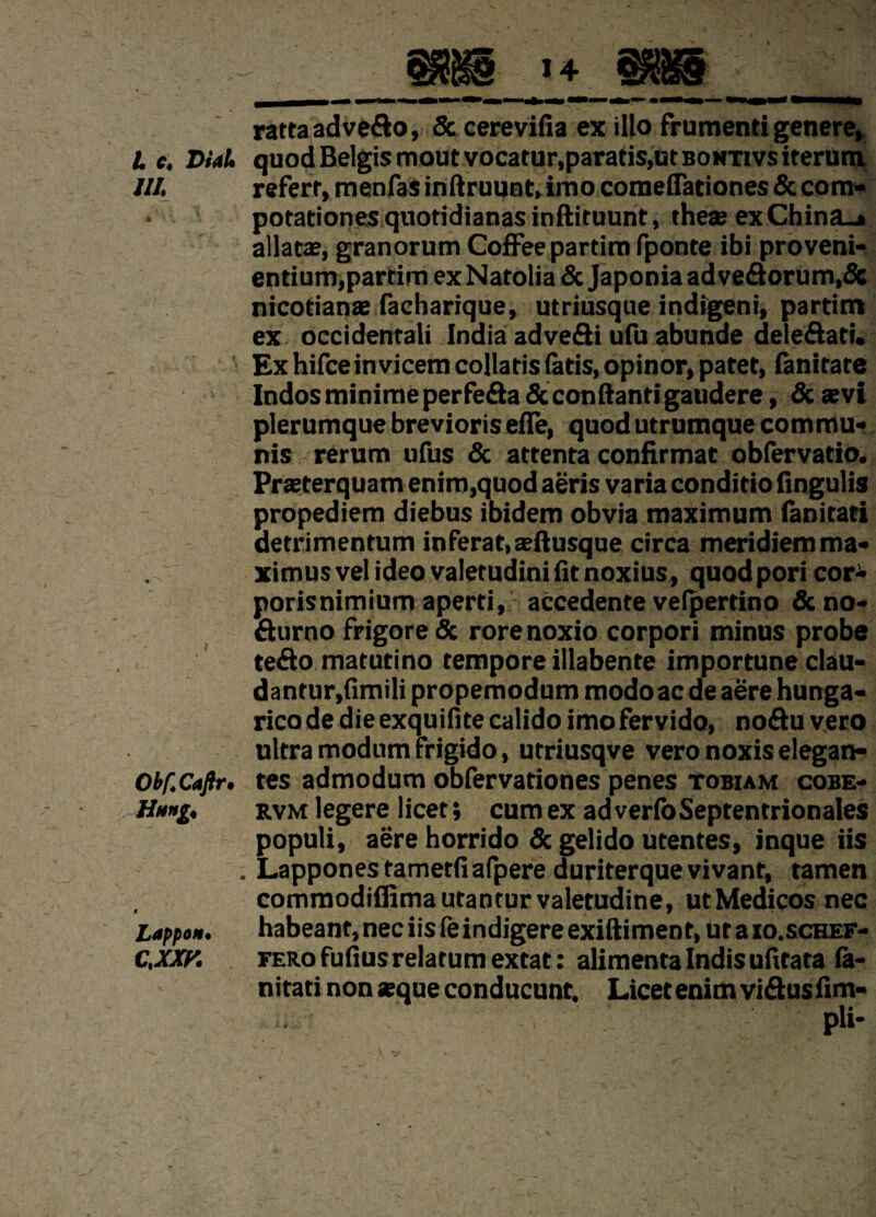 L c« D/44 m * ■ \ . • N ObfCaftr. Hang< Lappon• c.xm rattaadve&o, & cerevifia ex illo frumenti genere, quod Belgis moutvocatur,paratis,utBONTivsiterum. refert, menfas inftruunt, imo comelTationes & com¬ potationes quotidianas inftituunt, these exChina_» allatas, granorum Coffee partim fponte ibi proveni¬ entium,partim exNatolia & Japoniaadveflorum,& nicotianas facharique, utriusque indigeni, partim ex occidentali India adveSi ufu abunde dele&ati. Exhifceinvicem collatisfatis, opinor, patet, (anitate Indos minime perfera Scconftanti gaudere, & aevi plerumque brevioris elfe, quod utrumque commu¬ nis rerum ufus & attenta confirmat obfervatio. Praeterquam enim,quod aeris varia conditio Ungulis propediem diebus ibidem obvia maximum (anitati detrimentum inferat, aeftusque circa meridiem ma¬ ximus vel ideo valetudini fit noxius, quod pori cor- porisnimium aperti, accedente velpertino & no- Surno frigore & rore noxio corpori minus probe tefto matutino tempore illabente importune clau- dantur,fimili propemodum modo ac de aere hunga- rico de die exquiflte calido imo fervido, noftu vero ultra modum frigido, utriusqve vero noxis elegan¬ tes admodum obfervationes penes tobiam cobe- rvm legere licet; cum ex ad verfo Septentrionales populi, aere horrido & gelido utentes, inque iis Lapponestametfiafpere duriterque vivant, tamen commodifiima utantur valetudine, ut Medicos nec habeant, nec iis fe indigere exiftimenf, ut a io.schef- FERofufius relatum extat: alimenta Indis ufitata la- nitati non asque conducunt. Licet enim vi&usfim- ... • pii-