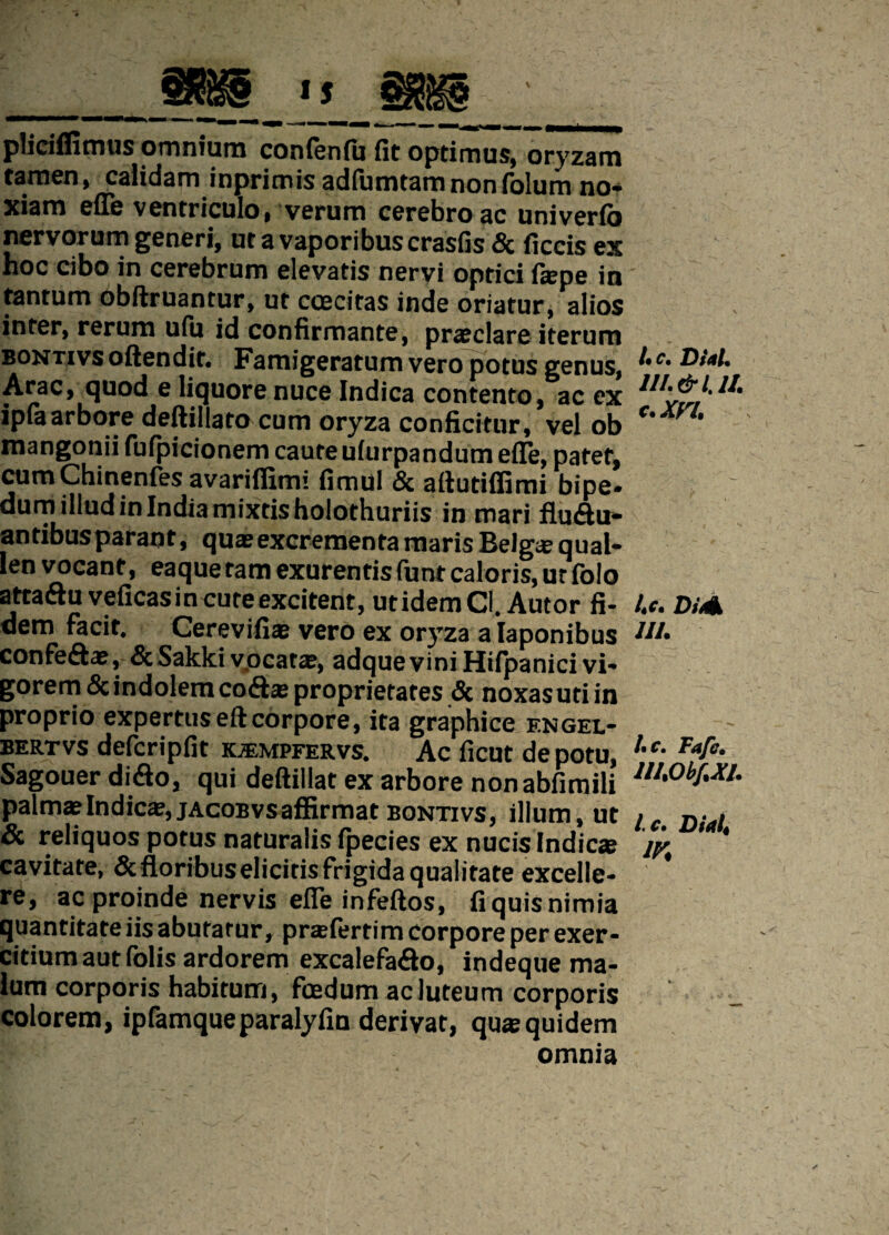 pliciffimus omnium confenfit fit optimus, oryzam tamen, calidam inprimis adfumtamnonfolum no* xiam efle ventriculo, verum cerebro ac univerib nervorum generi, ut a vaporibus crasfis & ficcis ex hoc cibo in cerebrum elevatis nervi optici fiepe in tantum obftruantur, ut coecitas inde oriatur, alios inter, rerum ufii id confirmante, praeclare iterum bontivs offendit. Famigeratum vero potus genus, Arae, quod e liquore nuce Indica contento, ac ex ipia arbore deftillato cum oryza conficitor, vel ob mangonii fufpicionem caute ufurpandum efle. natet, cum Chinenfes avariflimi fimu! & aftudffimi bipe’ dum illud in India mixtisholothuriis in mari fludu- antibusparaot, quae excrementa maris Belg* qual- len vocant, eaque tam exurentis funt caloris, ut folo atta&uveficasin cure excitent, utidemCl. Autor fi¬ dem facit. Cerevifiae vero ex oryza a laponibus confe&ae, &Sakkivpcatae, adqueviniHifpanici vi¬ gorem & indolem codhe proprietates & noxasutiin proprio expertus eftcorpore, ita graphice f.ngel- bertvs defcripfit kjempfervs. Ac ficut de potu, Sagouer diflo, qui deftillat ex arbore nonabfimili palmae Indica?, jacobvs affirmat bontivs, illum, ut & reliquos potus naturalis ipecies ex nucis Indicae cavitate, &floribuseIiciris frigida qualitate excelle¬ re, ac proinde nervis efle infeftos, fi quis nimia quantitate iis abutatur, praefertim corpore per exer¬ citium aut folis ardorem excalefa&o, indeque ma¬ lum corporis habitum, foedum ac luteum corporis colorem, ipfamqueparalyfin derivat, qus quidem omnia I* c, DUL 11I.&UI. c.xn. Lc. Didk IU. t.c. Tafc. III.Obf.XI. Ic. Diait m