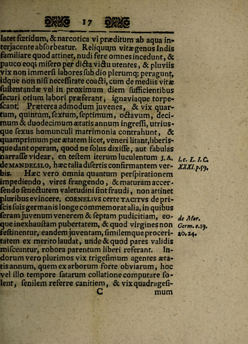 latet fetidum, & narcotica vi praeditum ab aqua in¬ terjacente abfor beatur. Reliquum vitas genus Indis familiare quod attinet, nudi fere omnesincedunt, & pauco eoq; mifero per di&a vi&u utentes, & pluviis vixnon immerfi laboresiubdio plerumq; peragunt, idque non nifi neceifitate coa&i, cum de mediis vitae fuftentandae vel in proximum diem fufficientibus fecuri otium labori praeferant, ignaviaque torpe- Icantl Praeterea admodum juvenes, & vix quar¬ tum, quintum, fextum, feptimum, o&avum, deci¬ mum & duodecimum aetatisannum ingrefli, utrius* que fexus homunculi matrimonia contrahunt, & quamprimum per aetatem licet, veneri litant,liberis¬ que dant operam, quodnefolusdixifle, aut fabulas narrafle videar, en teftem iterum luculentum j.a. deMANDEtSLO, haec talia difertis confirmantem ver¬ bis. Haec vero omnia quantum perfpirationem impediendo, vires frangendo, & maturam accer- fendo fene&utem valetudini fintfraudi, non attinet pluribus evincere, corneli vs certe tacitvs depri- fcisfuisgermanis longe commemoratalia, in quibus feram juvenum venerem & feptam pudicitiam, eo- queinexhauftam pubertatem, &quod virgines non feftinentur, eandem juventam, fimilemque proceri¬ tatem ex merito laudat, unde&quod pares validis mifceantur, robora parentum liberi referant. In¬ dorum vero plurimos vix trigefimum agentes aera¬ tis annum, quem ex arborum forte obviarum, hoc vel illo tempore fatarum collatione computare fo- lent, fenilem referre canitiem, & vix quadragefi- C mum /• c* Zfi /i Ci XXXI. p.fy de M$r. Germ. c, ij. 40« 24*