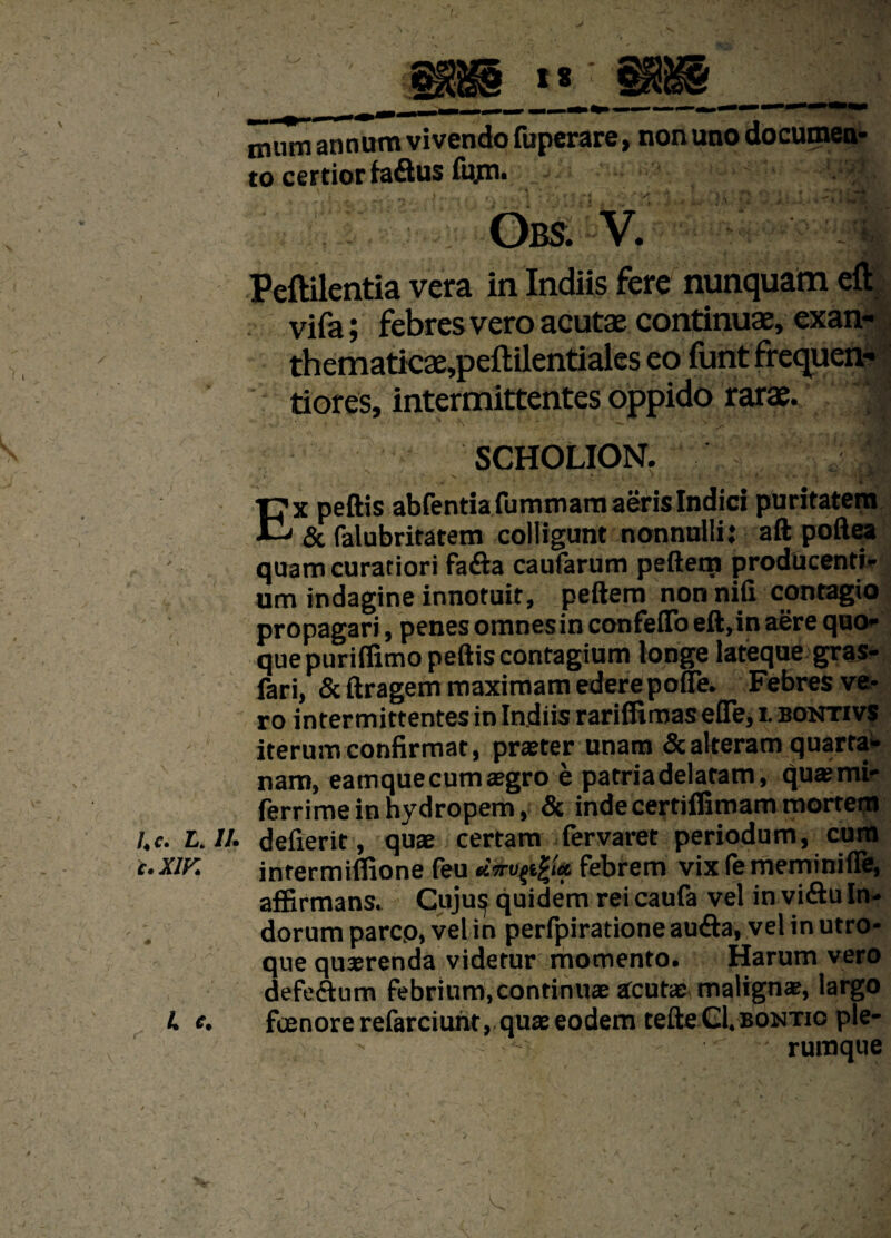 / mum annum vivendo fuperare, non uno documen¬ to certior fa&us fiyn. vA O BS. V. vifa; febres vero acutae continuae, exan- thematicae,peftilentiales eo funt frequen-1 tiores, intermittentes oppido rarae. SCHOLION. x peftis abfentiafummam aeris Indici puritatem & falubritatem colligunt nonnulli: aft poftea quam curatiori fa<fta caufarum peftem producenti¬ um indagine innotuit, peftem non nili contagio propagari, penes omnes in confeffo eft,in aere quo¬ que purifiitno peftis contagium tonge lateque gras- fari, Scftragem maximam ederepofle. Febres ve¬ ro intermittentes in Indiis rariffimas efle, i. bontivs iterum confirmat, praeter unam & alteram quarta¬ nam, eamque cum aegro e patria delatam, quaemi- ferrime in hydropem, & inde certiffimam mortem l.c. L. //. defierit, quae certam fervaret periodum, cum c.Xiy. intermilfione (eu febrem vix (ememinifie, affirmans. Cuju^ quidem rei caufa vel in vi<ftu In¬ dorum parco, veljn perfpiratione au&a, vel in utro¬ que quaerenda videtur momento. Harum vero defe&um febrium, continuae acutae malignae, largo A e. foenorerefarciunt, quae eodem tefte Gl. bontio ple- < •••• rumque A