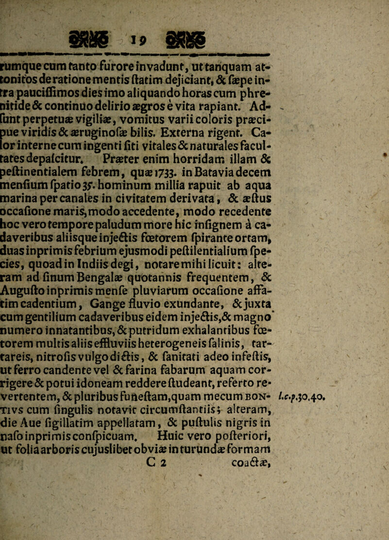 rumque cum tanto furore invadunt, ut tanquam at¬ tonitos de ratione mentis ftatim dejiciant, & (tepe in¬ tra paucifiimos dies imo aliquando horas cum phre- nitidedc continuo delirio aegros e vita rapiant. Ad- - fiint perpetuae vigiliae, vomitus varii coloris praeci¬ pue viridis & aruginofae bilis. Externa rigent. Ca¬ lor interne cum ingenti (iti vitales & naturales facul¬ tates depa(citur. Praeter enim horridam illam & peftinentialem febrem, quae 1733. inBataviadecem mentium fpatio3$\ hominum millia rapuit ab aqua marina per canales in civitatem derivata, & sertus occatione maris,modo accedente, modo recedente hoc vero tempore paludum more hic infignem a ca¬ daveribus aliisqueinjeftis foetorem fpirante ortam, duas inprimis febrium ejusmodi petiilentialium fpe- cies, quoad in Indiis degi, notaremihilicuit: alte¬ ram ad tinumBengalae quotannis frequentem, & Augufto inprimis menfe pluviarum occatione affa¬ tim cadentium, Gange fluvio exundante, & juxta cum gentilium cadaveribus eidem inje£tis,& magno’ numero innatantibus, & putridum exhalantibus foe¬ torem multisaliiseffluviisheterogeneisfalinis, far- tareis, nitrofisvulgodiftis, & fanitati adeo infertis, ut ferro candente vel & farina fabarum aquam cor¬ rigere & potui idoneam reddere rtudeant, referto re¬ vertentem, & pluribus fuftertam.quam mecum bon- /. tivs cum tingulis notavit circumftantiis; alteram, die Aue figillatim appellatam, & puftulis nigris in nafoinprimisconfpicuam. Huic vero pofteriori, ut foliaarboriscujuslibetobviaeinturunds formam C 2 coa&ae,