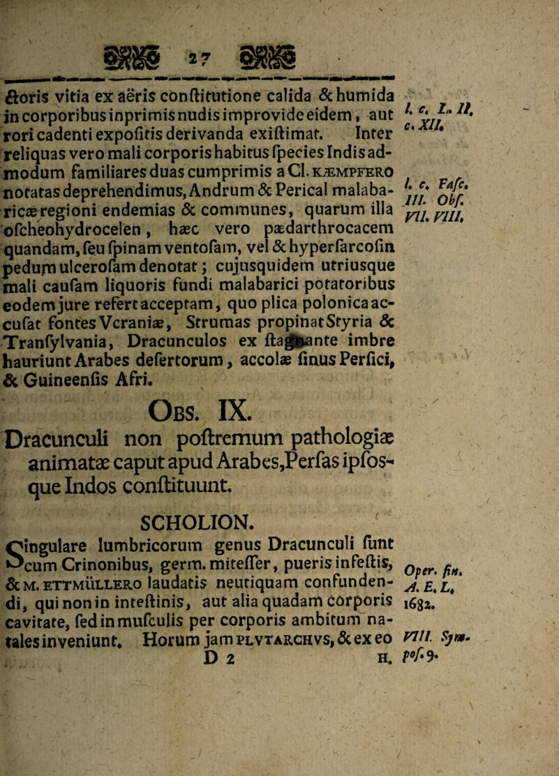 ftoris vitia ex aeris conftitutione calida &humida r? incorporibusinprimisnudisimprovideeidem, aut ' ey,f“ rori cadenti expolitis derivanda exiftimaf. Inter c' ’ reliquas vero mali corporis habitus fpecies Indis ad¬ modum familiares duas cumprimis a CI.kjempfero notatasdeprehendimus.Andrum&Pericalmalaba- ,,e* rica;regioni endemias & communes, quarum illa vl ofcheohydrocelen, haec vero paedarthrocacem ‘ ' quandam,feufpinamventofam, vel & hyperfarcofin pedum ulcerofam denotat; cujusquidem utriusque mali caufam liquoris fundi malabarici potatoribus eodem jure refert acceptam, quo plica polonicaac- cufat fontes Vcrania?, Strumas propinatStyria & Tranfylvania, Dracunculos ex ftagnante imbre hauriunt Arabes defertorum, accolae finus Perfici, & Guineenfis Afri. Obs. ix. Dracunculi non poftremum pathologiae animatae caput apud Arabes,Perfas ipfos- que Indos conftituunt. SCHOLION. Singulare lumbricorum genus Dracunculi lunt cum Crinonibus, germ.mitefier, puerisinfeftis, Q ^ &m. ettmullero laudatis neutiquam confunden- JE[L>' di, qui non in inteftinis, aut alia quadam Corporis cavitate, fedinmufculis per corporis ambitum na¬ tales inveniunt, Horum jampLVTARCHVs,&exeo W//. Sjm. D2 h. K-9-