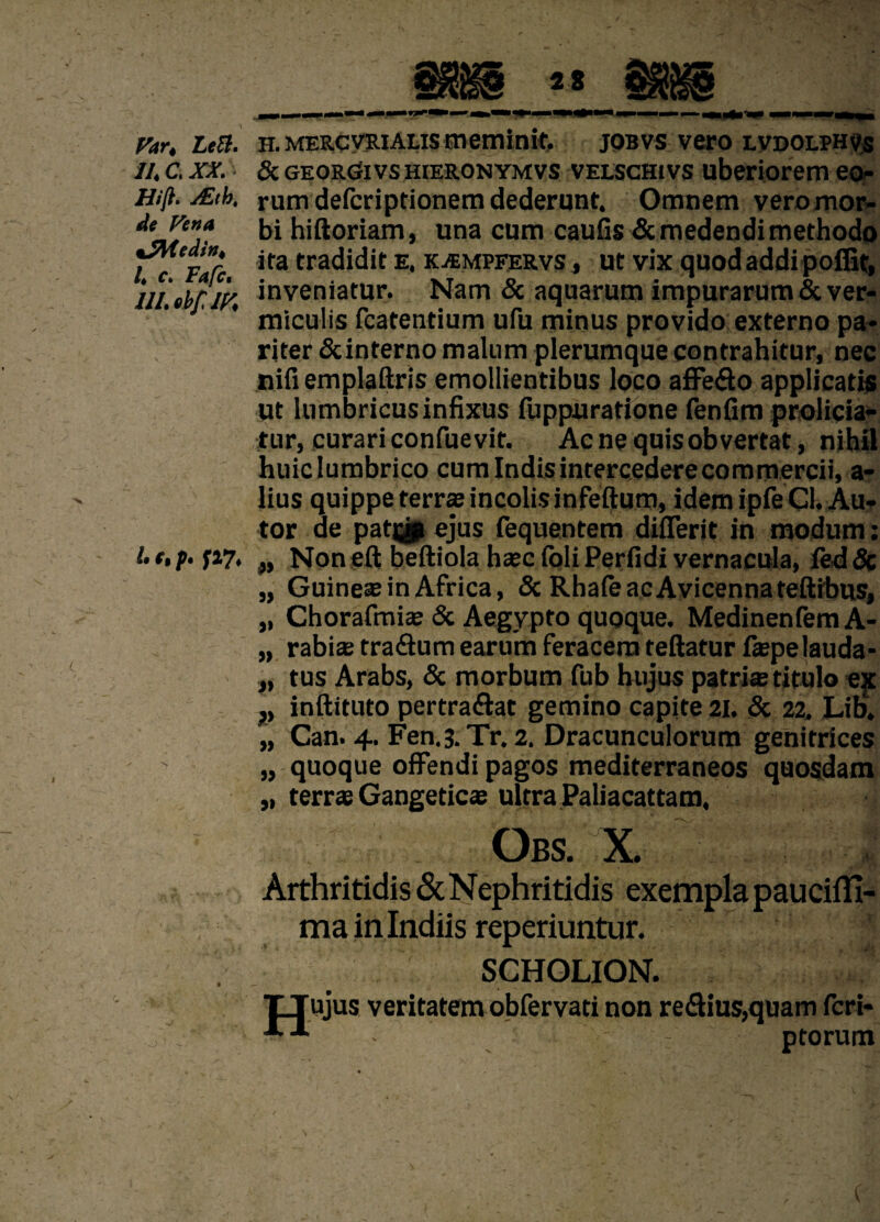 Fart LeB. II. C. XX. Hifl. y£tb, de Fena %2Medin, l. c. Fafc. III. ebflF, l. fi p. h. mercveiAlis meminit, jobvs vero lvdolphvs & GEORGivs hieronymvs VELScHivs uberiorem eo¬ rum defcriptionem dederunt. Omnem vero mor¬ bi hiftoriam, una cum caulis & medendi methodo ita tradidit e. kjempeervs , ut vix quod addi poiEt, inveniatur. Nam & aquarum impurarum & ver¬ miculis fcatentium ufu minus provido externo pa¬ riter &interno malum plerumque contrahitur, nec nifi emplaftris emollientibus loco affe&o applicatis ut lumbricus infixus fuppuratione fenfim prolicia¬ tur, curari confuevit. Ac ne quisobvertat, nihil huic lumbrico cum Indis intercedere commercii, a- lius quippe terrae incolis infeftum, idem ipfe Cl. Au- tor de patias ejus fequentem difierit in modum: „ Non eft beftiola haec loli Perfidi vernacula, ftd 3c „ Guineae in Africa, & RhafeacAvicennateftibus, „ Chorafmiae & Aegypto quoque. Medinenfem A- „ rabiae tra&um earum feracem reflatur fiepe lauda* „ tus Arabs, & morbum fub hujus patria titulo ex v inftituto pertrahat gemino capite 21. & 22. Lib. „ Can. 4. Fen.3.Tr. 2. Dracunculorum genitrices „ quoque offendi pagos mediterraneos quosdam „ terrae Gangetica ultra Paliacattam. . Obs. X. 1 !#i|l Arthritidis & Nephritidis exempla pauciffi- ma in Indiis reperiuntur. ’ SCHOLION. TLJujus veritatem obfervati non re£tius,quam fcri- -*”1 ptorum