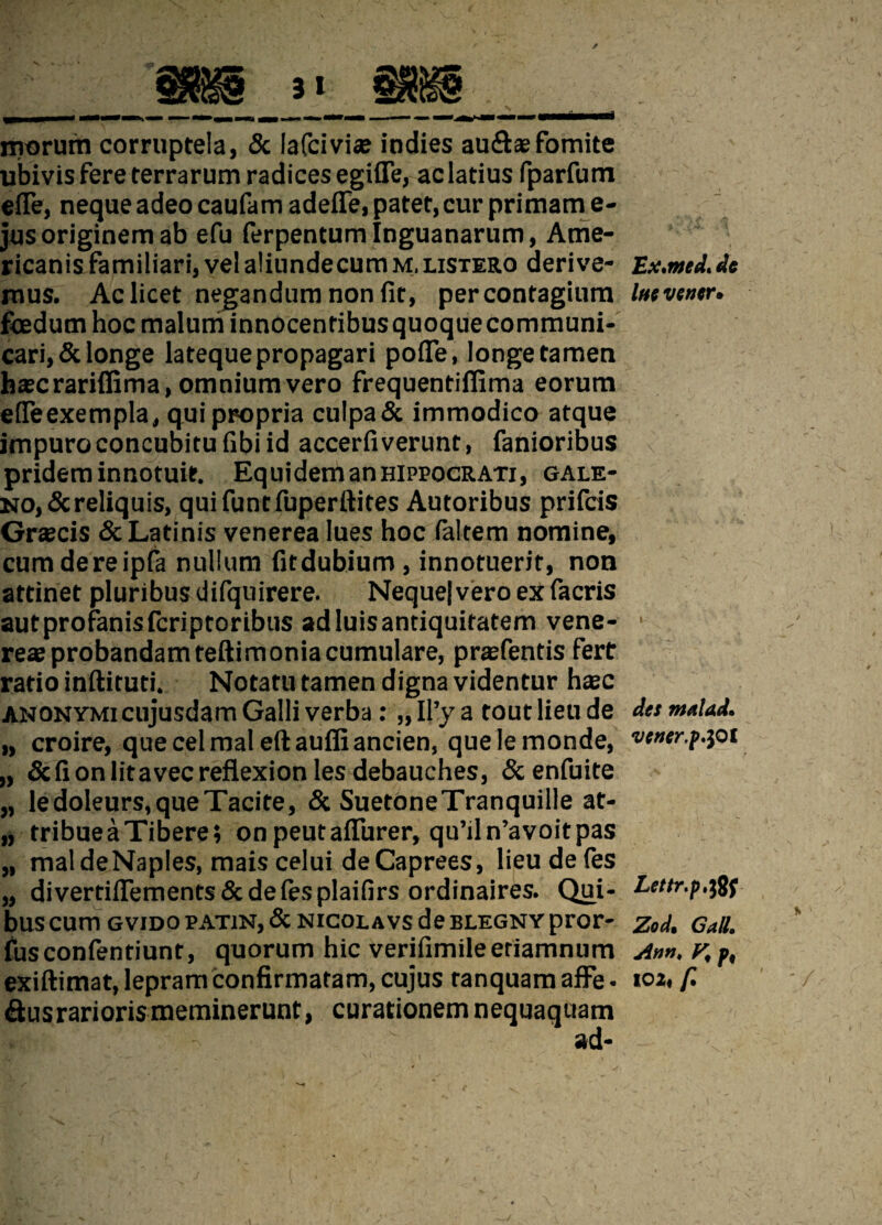 morum corruptela, & lafciviae indies aud*fomite ubivis fere terrarum radices egifle, ac latius fparfum efie, neque adeo caufam adefle, patet, cur primam e- jus originem ab efu ferpentumlnguanarum, Ame¬ ricanis familiari, vel aliundecumM.LiSTERO derive¬ mus. Ac licet negandum non fit, percontagium foedum hoc malum innocentibusquoquecommuni- cari,& longe lateque propagari pofle, longe tamen hscrariffima, omnium vero frequentiffima eorum efieexempla, qui propria culpa& immodico atque impuro concubitu fibi id accerfiverunt, fanioribus pridem innotuit. Equidem an hippocrati, gale- no,&reliquis, quifuntfuperftites Autoribus prifcis Gr*cis & Latinis venerea lues hoc faltem nomine, cumdereipfa nullum fitdubium , innotuerit, non attinet pluribus difquirere. Neque) vero ex facris aut profanis fcriptor ibus ad luis antiquitatem vene- reae probandam teftimoniacumulare, prafentis fert ratio inftituti. Notatu tamen digna videntur hxc anonymi cujusdam Galli verba: „ Il’y a tout lieu de „ croire, quecelmaleftauffiancien, quelemonde, „ Scfionlitavecreflexion les debauches, &enfuite „ ledoleurs,queTacite, & SuetoneTranquille at- „ tribueaTibere; onpeutaflfurer, qu’iln’avoitpas „ maldeNaples, mais celui deCaprees, lieudefes „ divertiiTements&defesplaifirs ordinaires. Qui¬ bus cum gvido patin, & nicolavs de blegny pror- fusconfentiunt, quorum hic verifimileeriamnum &us rarioris meminerunt, curationem nequaquam ad- Ex.med, de Imvener. det ntaUd. vener.f.yti Lettr.p.tff Zod. Call. Ann, V, p,