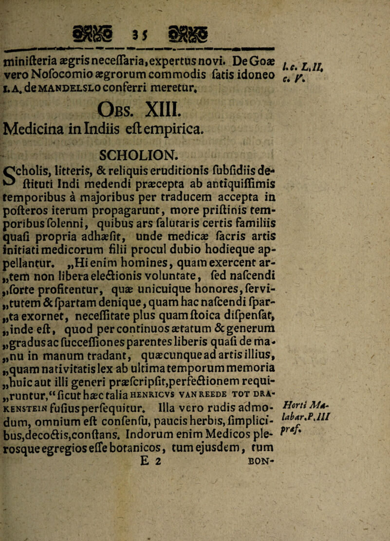 minifteria asgrisneceflaria,expertus novi. DeGoae vero Nofocomio aegrorum commodis fatis idoneo j.A. de mandelslo conferri meretur, Obs. XIII. Medicina in Indiis eft empirica. SCHOLION. Scholis, litteris, & reliquis eruditionis fubfidiisde- ftituti Indi medendi prxeepta ab antiquiffimis temporibus a majoribus per traducem accepta in pofteros iterum propagarunt, more priftinis tem- poribusfolenni, quibus ars falutaris certis familiis quali propria adhasfit, unde medicae lacris artis initiati medicorum filii procul dubio hodieque ap¬ pellantur. „Hienim homines, quam exercent ar- „tem non libera eleftionis voluntate, fed nafcendi ,,forte profitentur, quae unicuique honores, fer vi- „ tutem & fpartam denique, quam hac nafcendi fpar- „ta exornet, necelfitate plus quamftoica difpenfat, „inde eft, quod per continuos statum & generum „gradusacfuccefliones parentes liberis quafidema- „nu in manum tradant, quscunque ad artis illius, „quam nativitatis lex ab ultima temporum memoria „huicaut illi generi prsfcripfit.perfeflionem requi- „runtur,“ficuthsc talia henricvs vanreede totdra- kenstein fufiusperfequitur. Illa vero rudis admo¬ dum, omnium eft confenfu, paucis herbis, fimplici- bus,deco<ftis,conftans. Indorum enirn Medicos ple- rosque egregios effebotanicos, tum ejusdem, tum E 2 BON- l.e. L,1I, e. y. Horti Aid* labar.PJIl prdf.