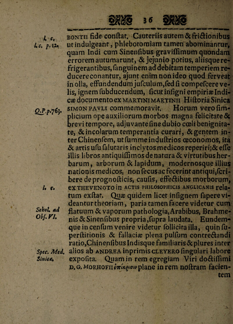 Ac. A C* p* I2| Q£p'7fy /• r. SehoU ad ObJ. FA Spec. Med, Sinii&t >> eontii fide confiat. Cauteriis autem & fri&ionibus ut indulgeanr, phlebotomiam tamen abominantur, quam Indi cum Sinenfibus graviffimum quondam errorem autumarunt, & jejunio potius, aliisque re¬ frigerantibus, ianguinem ad debitam temperiem re- ducereconantur, ajunt enimnonideo quod ferVeat in olla, effundendum jufculum,fed fi compefcere ve¬ lis, ignem fubducendum, ficutinfign?empirislndi- cse documento ex martini martinii Hiftoria Sinica simon pavli commemoravit. Horum verofim- plicium ope auxiliorum morbos magna felicitate& brevi tempore, adjuvante fine dubio coeli benignita¬ te, & incolarum temperantia curari, Scgentem in¬ ter Chinenfem, utfummeinduftrios oeconomos, ita & artis ufu falutaris inclytos medicos reperiri;& efle illis libros antiquiflimos de natura & virtutibus her¬ barum, arborum & lapidum, modernosque illius nationis medicos, non fecus ac fecerint antiqui,feri- bere deprognofticis, caufis, effeftibus morborum, eXTHEVENOTO in ACTIS PHIIOSOPHICIS ANGLICANIS Tela» Vf, tum exftat. Quae quidem licet infignem fapere vi¬ deantur theoriam, paria tamen facere videtur cum flatuum & vaporum pathologia, Arabibus, Brahme- nis & Sinenfibus propria ,fupra laudata. Eundem- queincenfum venire videtur follicitailla, quinfu- perftitionis & fallaci® plena pulfum contre&andi ratio,ChinejifibusIndisquefamiliaris&plures inter alios ab andre A inprimiscleyero fingulari labore expofita. Quam in rem egregiam Viri do&ifiimi D.G.MoRHOFixtTr/^ffit1 plane in rem noftram facien- - tem