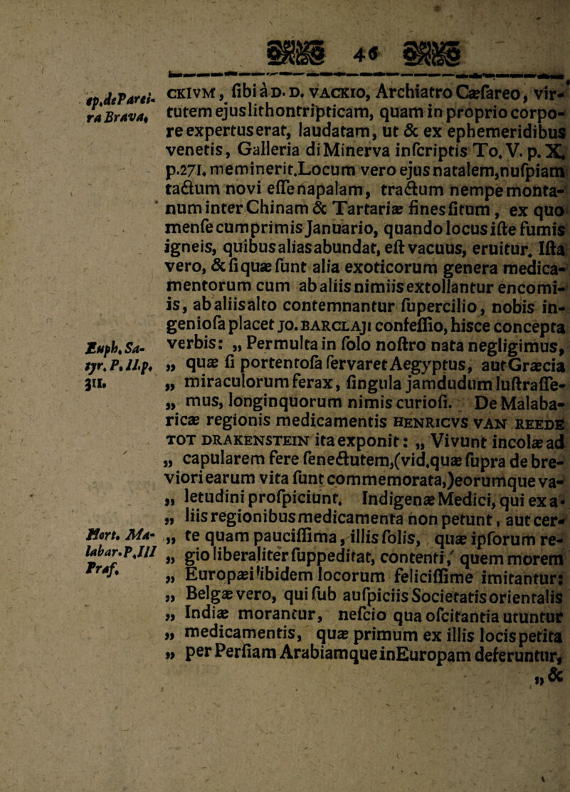 ( tpJePdni* ra Brava* Muph< Sa- tyr.PJLp, in. Eqyu Ma* labar* PJU Praf. ckivm , fibi ad. d, vackio, Archiatro C*fareo, vir¬ tutem ejuslithontripticam, quam in proprio corpo¬ re expertus erat, laudatam, ut & ex ephemeridibus venetis, Galleria di Minerva infcriptis To. V. p.X, p.27i.meminerir.Locum vero ejus natalem,nufpiam tadum novi elfertapalam, tra&um nempe monta¬ num inter Chinam& Tartarias fines fitum, ex quo menfe cumprimis Januario, quando locus ifte fumis igneis, quibus alias abundat, eft vacuus, eruitur. Ifta vero, & liquas funt alia exoticorum genera medica¬ mentorum cum ab aliis nimiis extollantur encomi- is, abaliisalto contemnantur fupercilio, nobis in- geniofa placet jo. barclaji confeffio, hisce concepta verbis: „ Permulta in Iblo noftro nata negligimus, „ quas fi portenrola fervaretAegyptus, autGrascia „ miraculorum ferax, fingula jamdudum lufirafie- „ mus, longinquorum nimis curiofi. DeMalaba- ricas regionis medicamentis henricvs van reede tot drakenstein ita exponit: „ Vivunt incolae ad „ capularem fere fene&utem,(vid,quas fupra de bre¬ viori earum vita funt commemorata, )eorumqueva- „ letudini profpiciunr. Indigenas Medici, qui ex a • „ liis regionibus medicamenta non petunt, aut cer* „ te quam paucifiima,-illis folis, quas iplorum re- „ gio liberaliter fuppeditat, contenti/ quem morem „ Europasi'ibidem locorum feliciffime imitantur: „ Belga vero, quifub aufpiciis Societatis orientalis „ Indi* morantur, nelcio qua ofcitantia utuntur „ medicamentis, quas primum ex illis locis petita „ per Perfiam ArabiamqueinEuropam deferuntur,