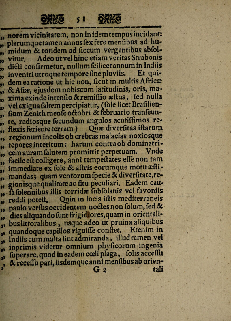 „ norem vicinitatem, non in idem tempus incidant: „ plerumquetamen annus fex fere menfibus ad hu- „ midum & totidem ad ficcum vergentibus abfol- „ vitur. Adeo ut vel hinc etiam veritas Strabonis w didi confirmetur, nullum fcilicet annum in Indiis „ inveniri utroque tempore fine pluviis. Et qui- „ dem ea ratione ut hic non, ficut in multis Africa: ,, & Aliae, ejusdem nobiscum latitudinis, oris, ma* „ xima exinde in tenfio & remiflxo aeftus, led nulla „ vel exigua faltem percipiatur, (fole licet Brafilien- „ fium Zenith menfe odtobri & februario tranfeun- „ te, radiosque fecundum angulos acutiflimos re* „ flexis feriente terram ) Quae diverfitas iftarum ,, regionum incolis Qb crebras malacias noxiosque „ tepores interitum: harum contraob dominatri- „ cemauram falutem promittit perpetuam. Vnde „ facileeftcolligere, anni tempeftates efienon tam „ immediate ex fole & aftris eorumque motusfti- „ mandas i quam ventorum fpecie& diverfitate.re- „ gionisque qualitate ac litu peculiari. Eadem cau- „ fafolennibus illis torrida fubfolanis vel favoniis „ reddi poteft. Quin in locis iftis mediterraneis „ paulo verius occidentem no£les non folum, fed & „ diesaliquandofunt frigidiores,quam in orientali- ,, buslittoralibus, usque adeo ut pruina aliquibus ,, quandoque capillos riguiffe conflet. Etenim in „ Indiis cum multa fint admiranda, illud tamen vel „ inprimis videtur omnium phyficorum ingenia . fuperare, quod in eadem coeli plaga, folis accefiu , & recelli) pari, iisderoque anni menfibusab orien-