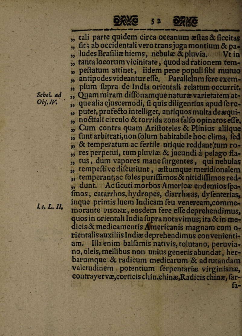 Sehoh ad Ob/.ir. l.c. L, II, gjjg i» age „ tali parte quidem circa oceanum jeftas & ficcitas „ fit» ab occidentali vero trans juga montium & pa« „ ludes Brafiliffihiems, nebute & pluvia. Vtin „ tanta locorum vicinitate, quod ad rationem tem- „ peftatum attinet, iidem pene populifibi mutuo „ antipodes videantur efle. Parallelum fere exem- „ pium fupra de India orientali relatum occurrit. „ Quam miram diflonamque naturae varietatem at- ,, que alia ejuscernodi, fi quis diligentius apud fere- ,, putet, profe&o intelliget, antiquos multa deaequi- „ nodliali circulo & torrida zona falfo opinatos efle. „ Cum contra quam Ariftoteles & Plinius aliique „ funt arbitrati,non folum habitabile hoc clima, fed „ & temperatum ac fertile utique reddant [tum ro* „ res perpetui, tum pluviae & jucundi a pelago fla- „ tus, dum vapores mane Turgentes, qui nebulas „ tempeftivedifcutiunt, aeftumque meridionalem „ temperant,ac folespuriflimos&nitidiffimosred- „ dunt. Ac ficuti morbos Americ® endemiosfpa- fmos, catarrhos, hydropes, diarrhaeas, dyfenterias, inque primis luem Indicam feu veneream,comme¬ morante pisone, eosdem fere efle deprehendimus, quos in orientali India fupra notavimus; ita & in me¬ dicis & medicamentis Americanis magnam cum o- rientalis auxiliis Indis deprehendimus convenienti¬ am. Illa enim balfamis nativis, tolutano, peruvia* no, oleis, mellibus non unius generis abundat, her¬ barumque & radicum medicarum & ad tutandam valetudinem potentium ferpentari® virginian®, contrayerv®,corticis chin.chins.Radicis chin®, far- . ' fa-