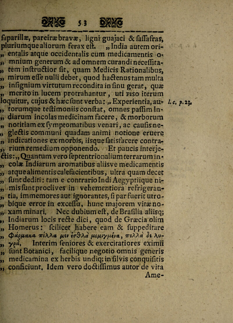 faparillse, pareinebrava?, ligni guajaci &faflafras, pluriumque aliorum ferax eft. „ India autem ori- „ entalis atque occidentalis cum medicamentis o- „ mnium generum & ad omnem curandi neceffita* „ tem inftruiftior fit, quam Medicis Rationalibus, „ mirum efle nulli debet, quod hadtenus tam multa „ infignium virtutum recondita in finu gerat, quas „ merito in lucem protrahantur, uti piso iterum loquitur, cujus &hcec funt verba:,»Experientia, au- l.c, „ torumque teftimoniis confiat, omnes pafiim In- „ diarum incolas medicinam facere, & morborum „ notitiam ex(ymptomatibus venari, ac caufisne- „ gleftis communi quadam animi notione eruere „ indicationes ex morbis, iisque iatisfacere contra- „ rium remedium opponendo. Et paucis interje- iiis:„Quantum vero feptentrionaliumterrarum in* „ colat Indiarum aromatibus aliisve medicamentis ,* atquealimentiscalefacientibus, ultra quam decet „ funt dediti: tam e contrario Indi Aegyptiique ni- „ misfuntproclives in vehementiora refrigeran- „ tia, immemores aut ignorantes, fi par fuerit utro- „ bique error in exceflu, hunc majorem vitas no- „ xam minari. Nec dubium eft, deBrafilia aliisq; „ Indiarum locis refte dici, quod de Graecia olim „ Homerus: fcilicet habere eam & fuppeditare „ Qctpji&xa irc\h* (iV) lirS^Aa [Aifxtyy.iva., trsAAa Si \u~ „ yqcl, Interim feniores & exercitatiores eximii „ funt Botanici , facilique negotio omnis generis „ medicamina ex herbis undiq;infilvis conquifitis „ conficiunt. Idem vero do&iifimus autor de vita Ame-