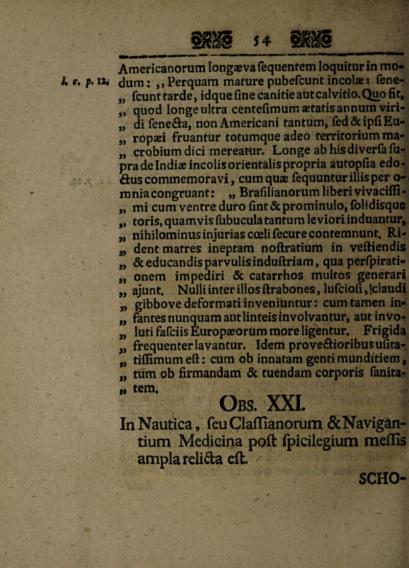 Americanorum longaeva (equentem loquitur in mo- i. t. p.itt dum: ,,Perquam maturepubefcuntincolae: fene- „ fcunttarde,idquefinecanitieautcalvitio.Quofit, „ quod longe ultra centefimum aetatis annum viri- „ di fene&a, non Americani tantum, fed&ipfiEu- „ ropaei fruantur torumque adeo territorium ma- „ crobium dici mereatur. Longe abhisdiverlalu- pra de Indiae incolis orientalis propria autopfia edo- aus commemoravi , cum quae fequuntur illis per o- mniacongruant: „ Brafilianorum liberi vivaciffi- „ mi cum ventre duro fint & prominulo, fol i disque „ toris, quamvis fubucula tantum leviori induantur, „ nihilominus injurias coeli fecure contemnunt. Ri- „ dent matres ineptam noftratium in veftiendis „ 6ceducandisparvulisinduftriam, qua perfpirati- „ onem impediri & catarrhos multos generari „ ajunt. Nulli inter illos ftrabones, lufciofi.iclaudi „ gibbove deformati inveniuntur: cum tamen in» „ fantes nunquam aut linteis involvantur, aut invo- „ luti fafciis Europaeorum more ligentur. Frigida „ frequenter lavantur. Idem prove&ioribusufita- „ tiffimum eft: cum ob innatam genti munditiem, „ tum ob firmandam & tuendam corporis fanita- „ tem, Obs. XXL 4 # ' • * r * # In Nautica, feu Claffianorum & Navigan¬ tium Medicina poft fpicilegium meflis ampla reli&a eft. ^ ' SCHO-