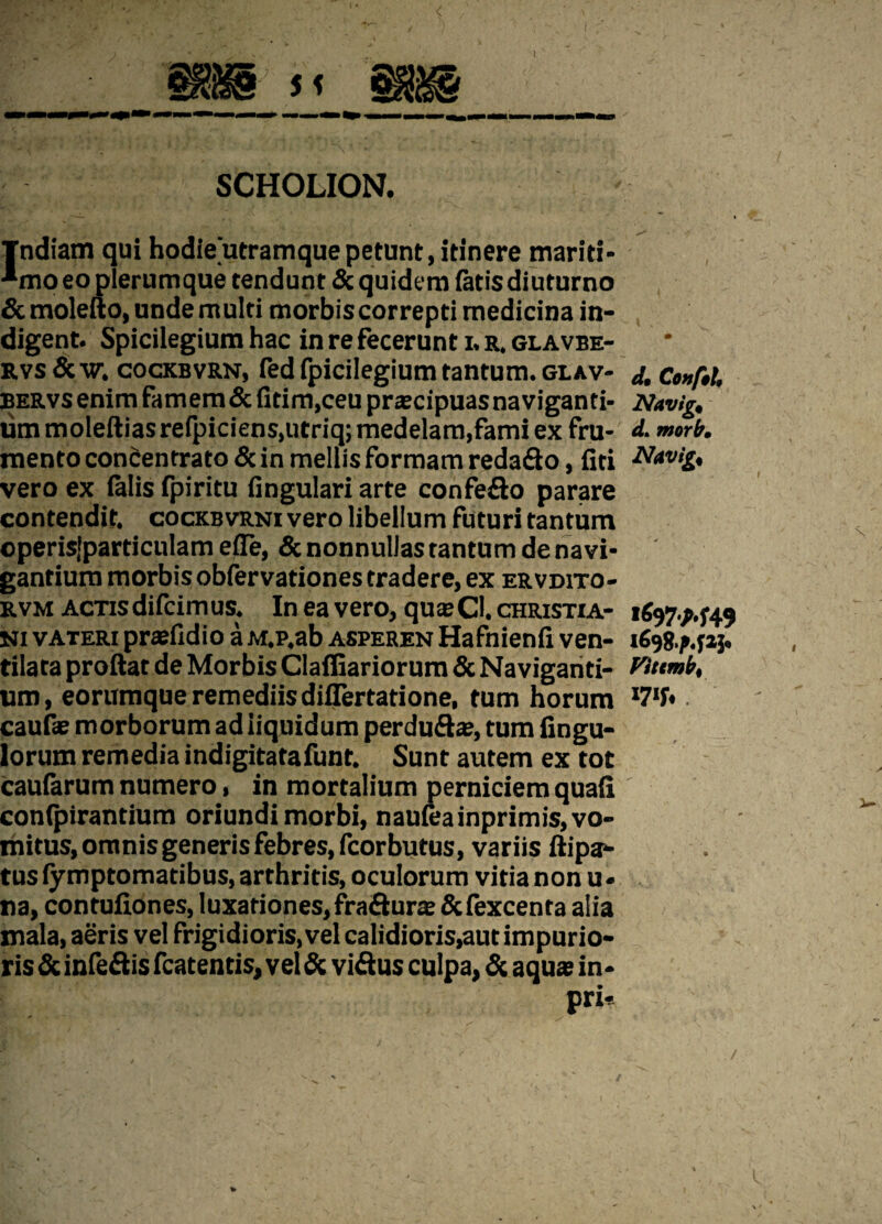 SCHOLION. Tndiam qui hodieutramque petunt, itinere mariti- ■*mo eo plerumque tendunt & quidem fatis diuturno &molefto, unde multi morbis correpti medicina in¬ digent. Spicilegium hac in re fecerunt i. r. glavbe- rvs & w. cockbvrn, fed fpicilegium tantum, glav- j, Co»f$U bervs enim famem&fitim, ceu praecipuas naviganti- Navig, lim moleftias refpiciens.utriq; medelam,fami ex fru- d. morb. mento concentrato & in mellis formam reda&o, liti Nwtg* vero ex falis fpiritu fingulari arte confe&o parare contendit, cockbvrni vero libellum futuri tantum operisjparticulam efle, & nonnullas tantum de navi¬ gantium morbis obfervationes tradere, ex ervdito- rvm actis difcim us. In ea vero, quae CI. christia- i6$7M49 Ni vateri praefidio a M.p.ab asperen Hafnienli ven- 1698.M23. tiiata proftat de Morbis Clafliariorum & Naviganti- Wttmb, um, eorumque remediis diflertatione, tum horum *7»fr . caulae morborum ad liquidum perdu&ae, tum Angu¬ lorum remedia indigitatafunt. Sunt autem ex tot caularum numero, in mortalium perniciem quali conlpirantium oriundi morbi, naufeainprimis, vo¬ mitus, omnis generis febres, fcorbutus, variis ftipa- tus lymptomatibus, arthritis, oculorum vitia non u- na, contufiones, luxationes, fra&urae &fexcenta alia mala, aeris vel frigidioris, vel calidioris,aut impurio- ris & infe&is fcatentis, vel & vi&us culpa, & aquae in- pri- I