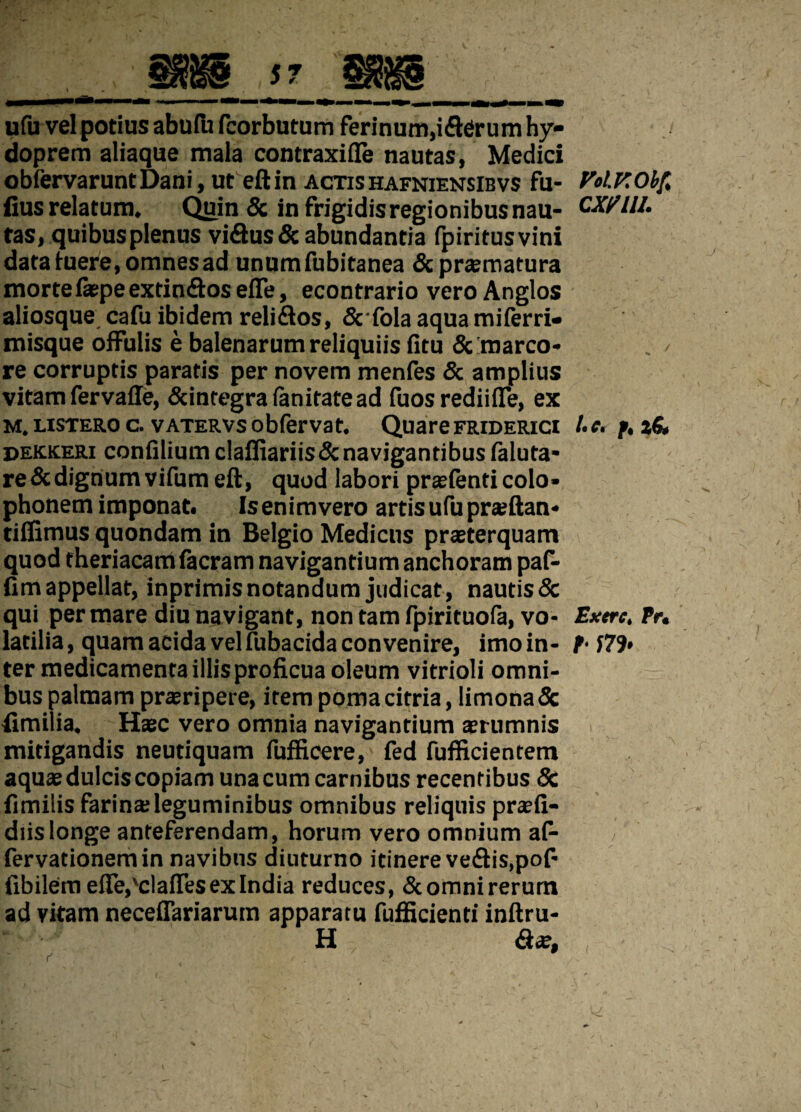 57 ufu vel potius abufii fcorbutum ferinum,i fler um hy- doprem aliaque mala contraxifle nautas, Medici obfervaruntDani, ut eftin actishafniensibvs fu- fius relatum. Quin & in frigidis regionibus nau¬ tas, quibus plenus viflusdcabundantia fpiritusvini data tuere, omnes ad unumfubitanea & praematura mortefepe extinflos effe, econtrario vero Anglos aliosque cafu ibidem rei i flos, Scfola aqua miferri- misque offulis e balenarum reliquiis fitu & marco¬ re corruptis paratis per novem menfes & amplius vitam fervafle, Scintegrafanitatead fuos rediiiTe, ex m. listero c. vatervs obfervat. Quare friderici dekkeri confilium claffiariis& navigantibus faluta- re & dignum vifum eft, quod labori praefenticolo» phonem imponat. Isenimvero artis ufu praeftan* tiffimus quondam in Belgio Medicus praeterquam quod theriacam facram navigantium anchoram paf- fim appellat, inprimis notandum judicat , nautis & qui per mare diu navigant, non tam fpirituofa, vo¬ latilia , quam acida vel fubacida convenire, imo in - ter medicamenta illis proficua oleum vitrioli omni¬ bus palmam praeripere, item pomacitria, limona& fimilia. Haec vero omnia navigantium aerumnis mitigandis neutiquam fufficere, fed fufficientem aquae dulcis copiam una cum carnibus recentibus & fimilis farinaeleguminibus omnibus reliquis praefi- diislonge anteferendam, horum vero omnium af- fervationemin navibus diuturno itinereveflis.pof- fibilemeffe^claflesexlndia reduces, «Scomnirerum ad vitam neceffariaruin apparatu fufficienti inftru- H Aae, Vol.KObft CX/11I. f» 2 S» Exere, Pr. I S79> \