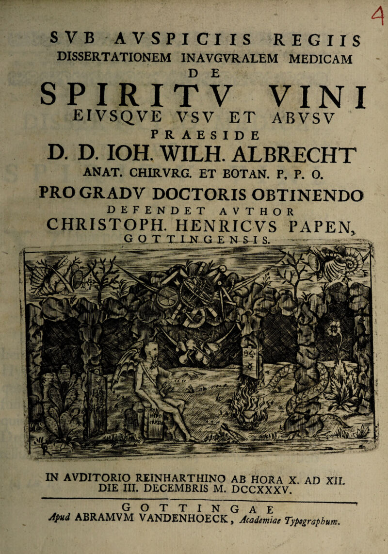 jlpud ABRAMVM VANDENHOECK, Academiae Typegraphum. IN AVDITORIO REINHARTHINO AB HORA X. AD XII DIE III. DECEMBRIS M. DCCXXXV. A SVB AV SPICIIS REGIIS DISSERTATIONEM INAVGVRALEM MEDICAM SPIRITV VINI EIVSQVE VSV ET ABVSV PRAESIDE D. D. IOH. WILH. ALBRECHT ANAT. CHIRVRG. ET BOTAN. P, P. O. PRO GRADV DOCTORIS OBTINENDO DEFENDET AVTHOR CHRISTOPH. HENRICVS PAPEN,