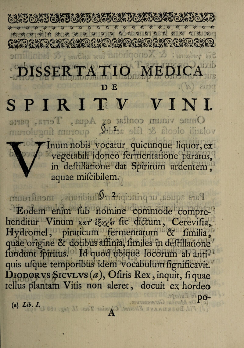 # # # # # # '# # # #' #'# # # # ■# iz vVc # *v # # # £ ■# # •#. # #’• # & # # ^ # #■ I v 1. .*-• / .,-»•• * .-. •> ■ ■ •■ 1 )&rrzifo<&L .'i-- v|' r • Jk3 f H. i.r! '• Tu l D E , ■ J i J + * S P I RIT V VINI iv r?^} . _ _ a r <■ I n ' •, *'*s. £~ft* rt r / J J i. ■ :\ 1 J L l . j IA '>‘ y- i- CiO «i j I‘ < >1j i -o t > Tinum notis vocatur quicunque liquor, ex vegetabili idoneo ferrrieritatione paratus, in deflillatione dat Spiritum ardentem, aquae milcibilem. i * ... .:';-G‘2* •''* ‘. j > .. i il ivi J U «*»«/ i-■£» - v-i ^i J£. 1 ^ * £ ’ * Eodem efiim liib nbmine commode compre¬ henditur Vinum x«.t’ Ifyxfo lic didlurn, Cerevifia, Hydromel, piraticum fermentatum & limilia, quke origine & dotibus affinia, fimiles ih deffillatione ’ fundunt fpiritus. Id quod ubique locorum ab and-1 quis ulque temporibus idemi vocabulum fignificavit. Diodorvs $icvlvs (a), O liris Rex, inquit, fi quae tellus plantam Vitis non aleret, docuit ex hordeo po- (a) L». 1. A