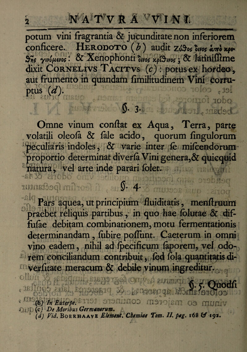 mmdm oiyo$ xf h potum vini fragrantia & jucunditate non inferiorem conficere., Herodoto (b) audit BUs ynofims • & Xenophonti oivoj j & dixit Cornelivs Tacitvs (c) : potus ex hordeo , aut frumento in quandam fimilitudinem Vini corru- : '■’> ioIco t joi ■■-r; iob Omne vinum conflat ex Aqua, Terra, parte volatili oleofa & fale acido, quorum fingulorum ;'peculiaris indoles, & varie inter fe mifcendorum proportio determinat diverfa Vini genera,& quicquid iiatura, vel arte inde parari fblet. -■ \ lb \Obi C !v $ - ij 1 - *. 11; lilii ni i. U n:-i' : UC i/i 7 i < -v— ' ^ 5-1-,• K 4- Pars aquea, ut principium Huiditatis, menflruum praebet reliquis partibus ,* in quo hae folutae & dif- fufae debitam combinationem, motu fermentationis determinandam, fubire poliunt. Caeterum in omni vino eadem, nihil ad Ipecificum faporem, vel odo¬ rem conciliandum contribuit, fed lola quantitatisdi- n verfitate meracum & debile vinum ingreditur. Cilii!:! - A' • ir r ' '■ '■ '■/ ' 'Sj ' : '•> fi ■ : a C: C C: //-, niCOOO i ii!!;,::,..:,COO IJ.30O:;:.O ; , £UJ.P(cJ De Moribus Germamrum, (d) Vid% Boerhaave Elementa Chtmiat Tom. //. peg. 168 & 49*.