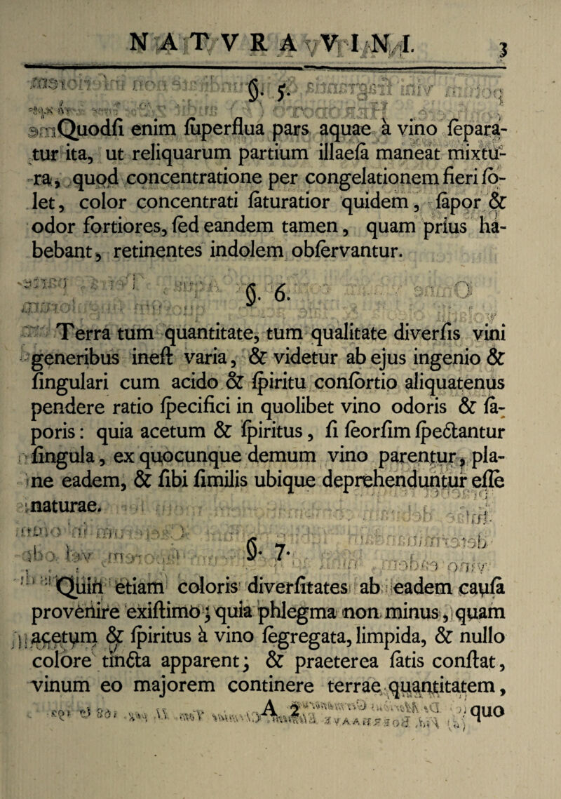 l) & 'Vv -rrmrjt \5 / V J, VUU/IhIA I ' ' Quodfi enim luperflua pars aquae hvino fepara- tur ita, ut reliquarum partium illaela maneat mixtu¬ ra, quod concentratione per congelationem fieri fo- let, color concentrati faturatior quidem, lapor & odor fortiores, led eandem tamen, quam prius ha¬ bebant, retinentes indolem oblervantur. U.U i' i ■ » f‘ 5- 6. Terra tum quantitate, tum qualitate diverfis vini generibus ineft varia, & videtur ab ejus ingenio & lingulari cum acido & Ipiritu conlortio aliquatenus pendere ratio lpecifici in quolibet vino odoris & la- poris: quia acetum & Ipiritus, fi leorfim Ipe&antur : fingula, ex quocunque demum vino parentur, pla¬ ne eadem, & fibi fimilis ubique deprehenduntur efle einacuimint# tttbnr.ii ; orno ku- ■, i) -; i * )• * * - b •:> )' f v m a ,. • - >v > ■ • - V • 1 1 ». .* •' 1' ’ ■ . • 3 !;i j <$• 7* y i t f? * I.lffl’ ; - i.i/ffn 3.tsb 13D&3 QfliV' - f v * i * :i Quili etiam coloris diverfitates* ab Headem caula provenire exiftimo jquia phlegma non minus , quam 1; acetum & Ipiritus k vino legregata, limpida, & nullo colore tinfta apparent; & praeterea latis confiat, vinum eo majorem continere terrae quantitatem, cr,. OA. tt ,_A , y.'-J i unilft