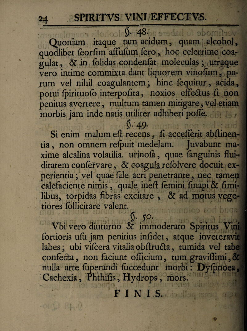 £ 48- Quoniam itaque tam acidum, quam alcohol, quodlibet feorfim affufum Iero, hoc celerrime coa¬ gulat , & in; fblidas condenfat moleculas ;• utraque vero intime commixta dant liquorem vinofum, pa¬ rum vel nihil coagulantem; hinc fequitur, acida, potui fpirituofb interpofita, noxios effedus fi non penitus avertere, multum tamen mitigare, vel etiam morbis jam inde natis utiliter adhiberi pofle. r $-49- non ■ Si enim malum eft recens, fi accefierit abftinen- tia, non omnem refpuit medelam. Juvabunt ma¬ xime alcalina volatilia, urinofa, quae fanguinis flui- ditatem confervare, & coagula refolvere docuit ex¬ perientia ; vel quae fale acri penetrante, nec tamen calefaciente nimis, quale ineft femini finapi & fimi- libus, torpidas fibras excitare , & ad motus vege¬ tiores follicitare valent. &.5°- Vbi vero diuturno & immoderato Spiritus Vi fortioris ufu jam penitius infidet, atque inveteravit labes; ubi vifcera vitalia obftrucla, tumida vel ta confefila, non faciunt officium, tum graviflimi, nulla arte fuperandi fiiccedunt morbi: Dyfpnoea Cachexia, Phthiiis, Hydrops, mors. FINIS.