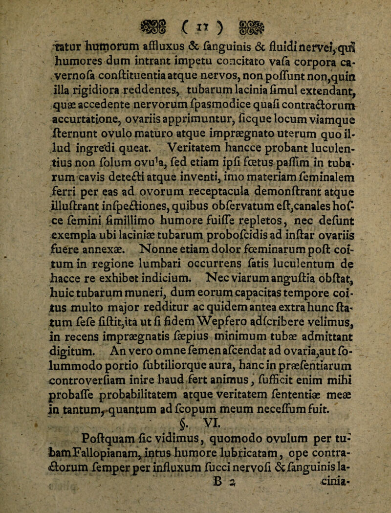 tatur hutnorum affluxus & fenguinis & fluidi nerveiYqiit humores dum intrant impetu concitato vafa corpora ca- vernofe conftituentiaatque nervos, non poflunt non,quin illa rigidiora reddentes, tubarum lacinia fimul extendant, quae accedente nervorum fpasmodice quafi contraftorum accurtatione, ovariis apprimuntur, ficque locum viamque fternunt ovulo maturo atque impraegnato uterum quo il¬ lud ingredi queat Veritatem hancce probant luculen¬ tius non folum ovu^, fed etiam ipii foetus pafllm in tuba¬ rum cavis detefti atque inventi, imo materiam feminalem ferri per eas ad ovorum receptacula demonftrant atque illuftrant infpe&iones, quibus obfervatum eft,canales hof- ce femini fimillimo humore fuifle repletos, nec defunt exempla ubi laciniae tubarum probofeidis ad inftar ovariis fuere annexae. Nonne etiam dolor fceminarum poft coi¬ tum in regione lumbari occurrens fetis luculentum de hacce re exhibet indicium. Nec viarum anguftia obftat, huic tubarum muneri, dum eorum capacitas tempore coi¬ tus multo major redditur ac quidem antea extra hunc fla¬ tum fefe fiftit,ita ut fi fidem Wepfero adferibere velimus, in recens impraegnatis faepius minimum tubae admittant digitum. An vero omne femen afeendat ad ovaria,aut ft>- lummodo portio fubtiliorqUe aura, hanc in praefentiarum controverfiam inire haud fert animus, fufficit enim mihi probaffe probabilitatem atque veritatem fententiae meae in tantumrquantum adfcopum meum neceffum fuit. §. VI. Poftquam fic vidimus, quomodo ovulum per tu¬ tam Fallopianam, intus humore ope contra¬ riorum femper per influxum fucci nervofi & fenguinis la-