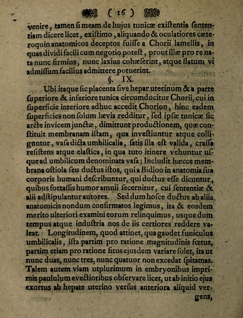 i§ » venire, tamen fi meam de hujus tunicae exiftentia fenten- tiam dicere licet, exiftimo, aliquando & oculatiores caete- roquin anatomicos deceptos fuifTe a Chorii lamellis, in quas dividi facili cum negotiq poteft, prout illae pro re na¬ ta nunc firmius, nunc laxius cohaeferint, atque flatum vi admiffum facilius admittere potuerint. §. ix. Ubi itaque fic placenta five hepar uterinum & a parte fuperiore & inferiore tunica circumducitur Chorii, cui in fiiperficie interiore adhuc accedit Choripn, hinc eadem fuperficies non folum laevis redditur, fed ipfe tunicae fic arfteinvicemjunftae, dimittunt produ&ionem, quaecon- ftituit membranam iftam, qua inveftiuntur atque colli- gnntur, vafadiflaumbilicalia, fatis illa eft valida, erafla refiftens atque elaftica, in qua tuto itinere vehuntur ufi que ad umbilicum denominata vafa; Includit haecce mem¬ brana oftiola feu duftus iftos, qui a Bidloo in anatomiafua corporis humani defcribuntur, quiduftus efle dicuntur, quibus fortaflis humor amnii fecernitur, cui fententiae & alii adftipulanturautores. Seddumhofce duftus ab aliis, anatomicis nondum confirmatos legimus, ita & eosdem merito ulteriori examini eorum relinquimus, usque dum tempus atque induftria nos de iis certiores reddere va¬ leat. Longitudinem, quod attinet, qua gaudet funiculus umbilicalis, iftapartim pro ratione magnitudinis fcetus, partim etiam pro ratione fitusejusdem variare folet, ita ut nunc duas, nunc tres, nunc quatuor non excedat fpitamas. Talem autem viam utplurimum in embryonibus impri¬ mis paululpm eveftioribus obfervare licet, ut ab initio ejus exortus ab hepate uterino verfus anteriora aliquid ver¬ gens,