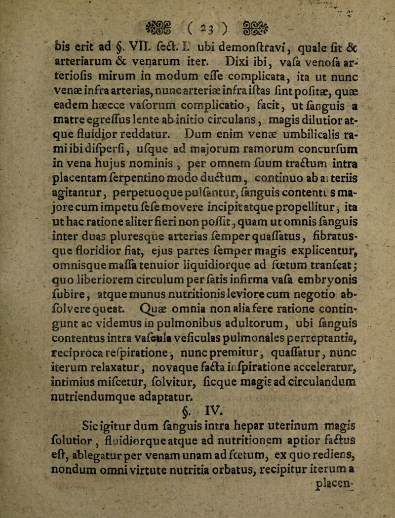 . $g)§ (23 ) gfifr . . bis erit ad §. VII. fe£t. I. ubi demonftravi, quale fit & arteriarum & venarum iter. Dixi ibi, vafa venola ar¬ teriolis mirum in modum efle complicata, ita ut nunc venae infra arterias, nunc arterias infra iftas iintpofitae, quae eadem haecce vaforum complicatio, facit, ut linguis a matre egrefius lente ab initio circulans, magis dilutior at¬ que fluidior reddatur. Dum enim venae umbilicalis ra¬ mi ibi difperii, ufque ad majorum ramorum concurfum in vena hujus nominis , per omnem ilium tra&um intra placentam ferpentino modo duftum , continuo ab ai teriis agitantur, perpetuoque pultantur, linguis contenti s ma¬ jore cum impetu lefe movere incipit atque propellitur, ita ut hac ratione aliter fieri non poffit, quam ut omnis linguis inter duas pluresque arterias lemperquaflatus, fibratus* que floridior fiat, ejus partes lemper magis explicentur, omnisquemafla tenuior liquidiorque ad fetum tranfeatj quo liberiorem circulum perlatis infirma vali embryonis fubire, atque munus nutritionis leviore cum negotio ab- fblvere queat. Quae omnia non alia fere ratione contin¬ gunt ac videmus in pulmonibus adultorum, ubi linguis contentus intra valeula veliculas pulmonales perreptanda, reciproca refpiratione, nunc premitur, quaffatur, nunc iterum relaxatur, novaque fafta infpiratione acceleratur, intimius mifcetur, folvitur, ficque magis ad circulandum nutriendumque adaptatur. §.; IV. Sic igitur dum languis intra hepar uterinum magis folutior , fluidiorque atque ad nutritionem aptior faftus eft, ablegatur per venam unam ad fetum, ex quo rediens, nondum omni virtute nutritia orbatus, recipitur iterum a • placem-