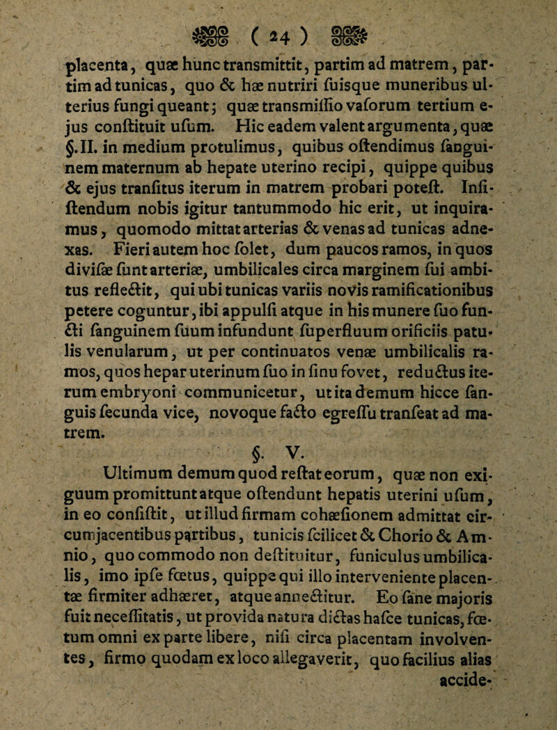 placenta, quae hunc transmittit, partim ad matrem, par- tim ad tunicas, quo & hae nutriri fuisque muneribus ul¬ terius fungi queant; quae transmiffio vaforum tertium e- jus conftituit ufum. Hic eadem valent argumenta, quae §.II. in medium protulimus, quibus oftendimus fangui- nemmaternum ab hepate uterino recipi, quippe quibus & ejus tranfitus iterum in matrem probari poteft. Infi- ftendum nobis igitur tantummodo hic erit, ut inquira¬ mus, quomodo mittat arterias & venas ad tunicas adne¬ xas. Fieri autem hoc folet, dum paucos ramos, in quos divifkfunt arteriae, umbilicales circa marginem fiii ambi¬ tus refleftit, qui ubi tunicas variis novis ramificationibus petere coguntur, ibi appulfi atque in his munere fuo fun- fti fanguinem fuum infundunt fuperfluum orificiis patu¬ lis venularum, ut per continuatos venae umbilicalis ra¬ mos, quos hepar uterinum fuo in finu fovet, redu&us ite¬ rum embryoni communicetur, ut ita demum hicce fan- guis fecunda vice, novoque fa£lo egreflu tranfeat ad ma¬ trem. §. V. Ultimum demum quod reftat eorum, quae non exi¬ guum promittunt atque offendunt hepatis uterini ufum, ineo confiftit, ut illud firmam cohaefionem admittat cir¬ cumjacentibus partibus, tunicis fcilicet& Chorio & Am¬ nio, quo commodo non deffituitur, funiculus umbilica¬ lis, imo ipfe foetus, quippe qui illo interveniente placen-. tae firmiter adhaeret, atqueanne£itur. Eo fane majoris fuit neceffitatis, ut provida natura di&ashafce tunicas, foe¬ tum omni ex parte libere, nifi circa placentam involven¬ tes, firmo quodam ex loco allegaverit, quo facilius alias accide-