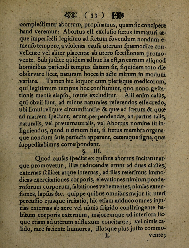 compleftimur abortum, propinamus, quam fic concipere haud veremur: Abortus eft exclufiofcetus immaturi at¬ que imperfe&i legitimo ad fcetum fovendum nondum e- menfo tempore, a violenta caufa uterum ipasmodice con¬ vellente vel aliter placentae ab utero feceflionem promo¬ vente. Sub judice quidem adhuc lis eft,an certum aliquod hominibus pariendi tempus datum fit, fiquidem toto die obfervare licet, naturam hoccein aftu mirum in modum variare. Tamen hic loquor cum plerisque medicorum, qui legitimum tempus hoc conftituunt, quo nono gefta- tionis menfe elapfo, fcetus excluditur. Alii enim cafus, qui obvii funt, ad minus naturales referendos efle credo, ubifimul reliquae circumftantiae & quae ad fcetum & quae ad matrem fpe&ant, erunt perpendendae, an partus talis, naturalis, vel praeternaturalis, vel Abortus nomine fit in- figniendus, quod ultimum fiet, fi fcetus membra organa¬ que nondum fatis perfe&a apparent, ceteraque figna, quae fuppeditabimus correfpondent. §. III. Quod caufas fpe&atex quibus abortus incitatur at¬ que promovetur, illae reducendae erunt ad duas clafles, externas fcilicet atque internas, ad illas referimus immo¬ dicas exercitationes corporis, elevationes nimium ponde- roforum corporum, faltationes vehementes, nimias exten- fiones, lapfus&c. quippe quibus omnibus major fit uteri percuflio ejusque irritatio, hic etiam adduco omnes inju¬ rias externas ab aere vel nimis frigido conftringente ha¬ bitum corporis externum, majoremque ad interiora fic- que etiam ad uterum adfluxum concitante; vel nimis ca¬ lido, rare faciente humores, illosque plus jufto commo- E vente m?