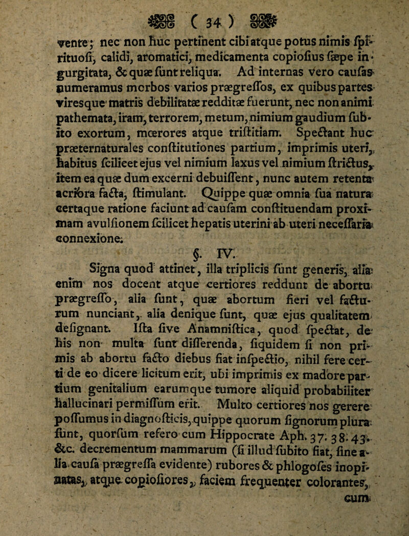 srente; nec non huc pertinent cibi atque potus nimis fpf- rituofi) calidi, aromatici, medicamenta copiofius faepe in¬ gurgitata, & quae fiint reliqua. Ad internas vero caulas* numeramus morbos varios praegreflbs, ex quibus partes viresque matris debilitatae redditae fuerunt, nec non animi pathemata, iram, terrorem, metum,nimium gaudium fub- ito exortum, mcerores atque triftitiam. Spe&ant huc praeternaturales conftitutiones partium, imprimis uteri,, habitus fcilieetejus vel nimium laxus vel nimium ftriftus,,. item ea quae dum excerni debuiffent, nunc autem retent» acribra Fafta, ftimulant. Quippe quae omnia Tua natur» certaque ratione faciunt ad caufam conftituendam proxt mam avulfionem fcilicet hepatis uterini ab uteri neceffari» connexione; §.w: Signa quod attinet, illa triplicis fiint generis, ali» enim nos docent atque certiores reddunt de abortuu praegreffo, alia fiint, quae abortum fieri vel fsftu- rum nunciant,. alia denique fiint, quae ejus qualitatem defignant. Ifta five Anamniftica, quod fpe&at, de his non multa fiint differenda, fiquidem fi non pri¬ mis ab abortu fa&o diebus fiat infpefiio, nihil fere cer¬ ti de eo dicere licitum erit, ubi imprimis ex madore par¬ dum genitalium earumque tumore aliquid probabiliter hallucinari permiffum erit. Multo certiores nos gerere poffumus in diagnofticis, quippe quorum fignorum plura: fiint, quorfum refero cum Hippocrate Aph. 3 7. 38:43,. &c. decrementum mammarum (fi illud fubito fiat,fine a- Ma caufa praegreffa evidente) rubores & phlogofes inopia nms^atquecopiofiores,; faciem frequenter colorantes, cum