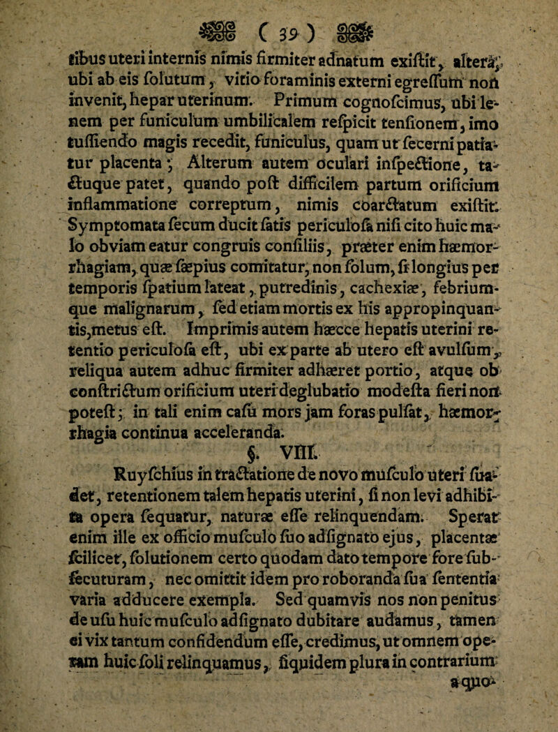 fffims uteri internis nimis firmiter adnatum exiftit, tlterHp ubi ab eis folutum, vitia foraminis externi egreflutti noft invenit, hepar uterinum. Primum cognofcimus, ubi le¬ nem per funiculum umbilicalem refpicit tenfionem , imo tufliendo magis recedit, funiculus, quam ut fecerni patia¬ tur placenta •, Alterum autem oculari infpe£tione, ta- fiuque patet, quando poft difficilem partum orificium inflammatione correptum , nimis coarftatum exiftir. Symptomata fecum ducit fatis periculofa nifi cito huic ma¬ lo obviam eatur congruis confiliis, praeter enim haemor¬ rhagiam, quae fepius comitatur, non folum, fi longius per temporis fpatium lateat, putredinis, cachexiae, febrium¬ que malignarum, fed etiam mortis ex his appropinquans tis,metus eft. Imprimis autem haecce hepatis uterini re¬ tentio periculofa eft, ubi exparte ab utero eft avulfum,, reliqua autem adhuc firmiter adhaeret portio, atque ob conftri£tum orificium uteri deglubatio modefta fieri nort poteft; in tali enim cafh mors jam foras pullat,, haemor^ rhagia continua acceleranda: §. vnt Ruyfchfus in tra&atione de novo mufculo uteri fua- det, retentionem talem hepatis uterini, fi non levi adhibi- ia opera fequatur, naturae efle relinquendam; Sperat enim ille ex officio mufculo fuo adfignato ejus, placentae fcilicer, fblutionem certo quodam dktotempore fore fub-- fecuturam, nec omittit idem pro roboranda fua fententia' varia adducere exempla. Sed quamvis nos non penitus de ufu huic mufculo adfignato dubitare audamus, tamen ei vix tantum confidendum effe, credimus, ut omnem ope* mn huic foli relinquamus, fiqnidempluraincontrarium aqjio*