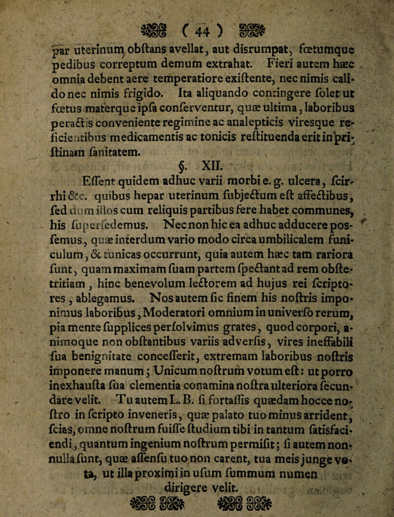 par uterinum obftans avellat, aut disrumpat, fetumque pedibus correptum demum extrahat. Fieri autem haec omnia debent aere temperatiore exiftente, nec nimis cali¬ do nec nimis frigido. Ita aliquando confingere fblet ut fetus materque ipfa conferventur, quae ultima, laboribus peraftis conveniente regimine ac analepticis viresque re¬ ficientibus medicamentis ac tonicis reftituendaeritinpri- ftinam fanitatem. §. XII. Edent quidem adhuc varii morbi e. g. ulcera, fcuv rhi&c. quibus hepar uterinum fubje&um eft affe&ibus, fed dum illos cum reliquis partibus fere habet communes, his fuperfedemus. Nec non hic ea adhuc adducere pos- * femus, quae interdum vario modo circa umbilicalem funi¬ culum , & tunicas occurrunt, quia autem haec tam rariora funt, quam maximam fuam partem fpe&ant ad rem obfte- tritiam , hinc benevolum le&orem ad hujus rei fcripto- res , ablegamus. Nos autem fic finem his noftris impo¬ nimus laboribus, Moderatori omnium in univerfo rerum, pia mente fupplices perfolvimus grates, quod corpori, a- nimoque non obftantibus variis adverfis, vires ineffabili fua benignitate concefferit, extremam laboribus noftris imponere manum j Unicum noftrum votum eft: ut porro inexhaufta fua clementia conamina noftra ulteriora fecun¬ dare velit. Tu autem L. B. fi fortalfis quaedam hocce no- ftro infcripto inveneris, quae palato tuo minus arrident, fcias, omne noftrum fuifle ftudium tibi in tantum fatisfaci- endi, quantum ingenium noftrum permifit; fi autem non¬ nulla funt, quae affenfu tuo non carent, tua meis junge ve* ta, ut illa proximi in ufum fummum numen dirigere velit.