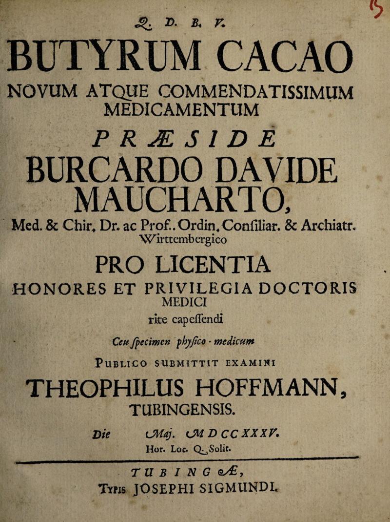 BUTYRUM CACAO NOVUM ATQUE COMMENDATISSIMUM MEDICAMENTUM P R M S 1 D E BURCARDO DAVIDE MAUCHARTO, Med. & Chir, Dr. ac Prof.. Ordin, Conilliar. Sc Archiatr. 'W ir tt emb er gico PRO LICENTIA HONORES ET PRIVILEGIA DOCTORIS MEDICI rite capelTendi Ceu fpecimen fhyfico • medicum Publico submittit examini THEOPHILUS HOFFMANN, TUBINGENSIS. Die Ultdj. CM D CC XXXV. Hor. Lgc. Q^SoIit. T U B I N G Sy£, Typis JOSEPHI SIGMUNDI,