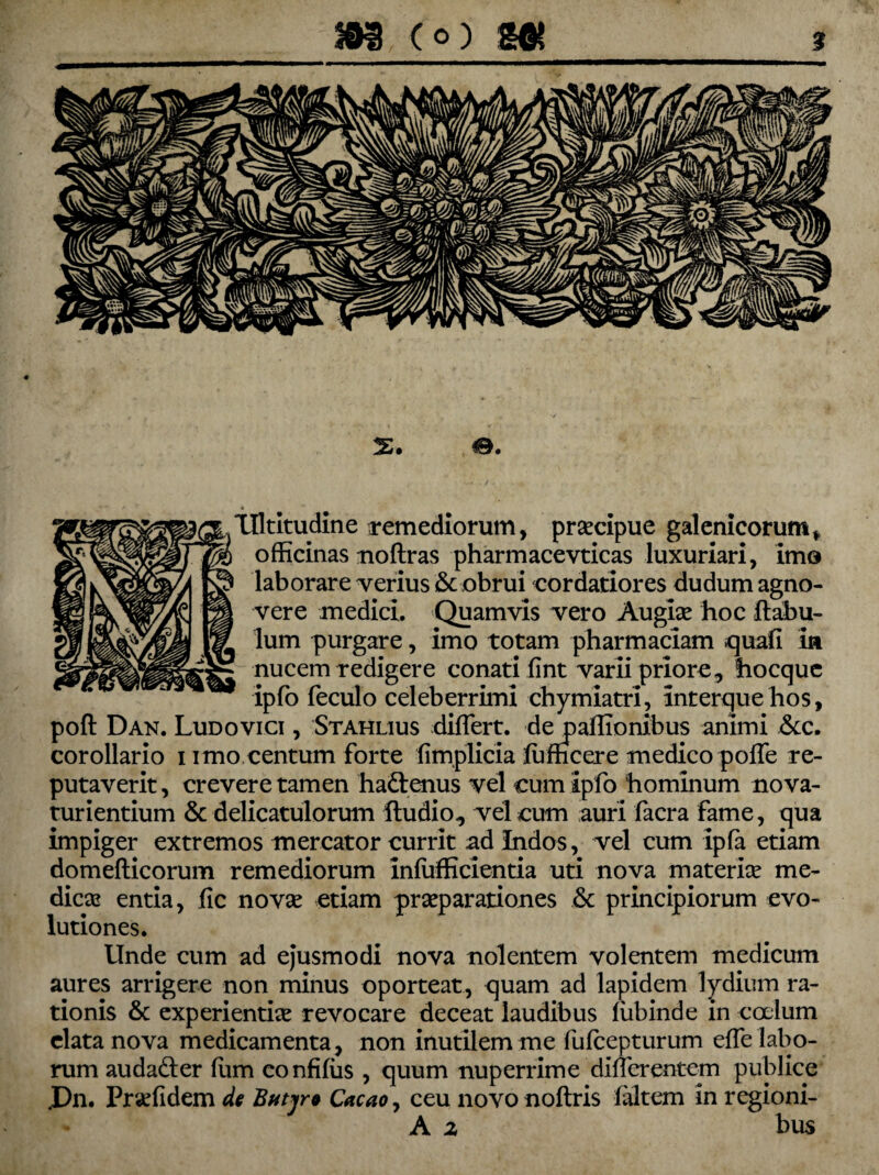 * Tlltitudine remediorum, praecipue galenicorum* officinas noflras pharmacevticas luxuriari, imo laborare verius & obrui cordatiores dudum agno¬ vere medici. Quamvis vero Augiae hoc ftabu- lum purgare, imo totam pharmaciam quali in nucem redigere conati fint varii priore, hocquc ipfo feculo celeberrimi chymiatri, interque lios, poft Dan. Ludovici , Stahlius differt, de paflionibus animi &c. corollario i imo centum forte fimplicia ffi meer e medico poffe re¬ putaverit , crevere tamen hadlenus vel cum ipfo hominum no va- turientium & delicatulorum ftudio, vel cum auri facra fame, qua impiger extremos mercator currit ad Indos, vel cum ipfa etiam domefticorum remediorum infufficientia uti nova materiae me¬ dicae entia, fic novae etiam praeparationes & principiorum evo¬ lutiones. Unde cum ad ejusmodi nova nolentem volentem medicum aures arrigere non minus oporteat, quam ad lapidem lydiurn ra¬ tionis & experientiae revocare deceat laudibus fiibinde in coelum elata nova medicamenta, non inutilem me fufeepturum effe labo¬ rum auda&er fum confifiis , quum nuperrime differentem publice .Dn. Praefidem de Butyre Cacao, ceu novo noftris faltem in regioni- A 2 bus
