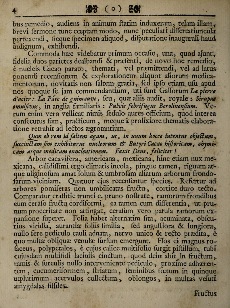 bus remedio, audiens in animum ftatirn induxeram, telam illam ,, brevi Termone tunc coeptam modo , nunc peculiari diflertatiuncula pertexendi, ficcjue fpecimen aliquod ,, difputatione inaugurali haud mdignum, exhibendi. Commoda haec videbatur primum qccafib, una, quod ajunt, fidelia duos parietes dealbandi & praefenti, de novo hoc remedio-, e nucleis Cacao parato, themati, vel praemittendi, vel ad latus ponendi recenfionem & explorationem aliquot aliorum medica¬ mentorum, novitatis non faltem-gratia, Tea ipfo etiam ufu apud nos quoque Te jam commendantium, uti funt Gallorum La pierre dyacier: La Pate de guimauve, feu, quae aliis audit, royale i Sirupus emulfvus, in anglia familiaris : Pulvis febrifugia Berolinenfum. Ve¬ rum enim vero vellicat nimis fedulo aures officium, quod interea confecutus lum, pradicum , meque a prolixiore thematis elabora¬ tione retrahit ad ledos aegrotantium. Qum ob rem id/altem agam, ut, in unum hocce intentus objetlum, fuccinffam fim exhibiturus nucleorum & Butyri Cacao hiftoricam, thymi* tam atque medicam enucleationem. Faxit Deus, feliciter ! Arbor cacavifera, americana, mexicana, hinc etiam nux me- xicana, calidiffimi ergo climatis incola, pingue tamen, riguum at¬ que uliginofum amat folum &umbroTam aliarum arborum frondo- farum viciniam. Quatuor ejus recenfentur fpecies. Refertur ad arbores pomiferas non umbilicatas frudu, cortice duro tedo* Comparatur craffitie trunci c. pruno noftrate, ramorum- frondibus cum cerafo frudu cordiformi, ea tamen cum differentia,, ut pru¬ num proceritate non attingat, cerafum vero patula ramorum ex- panfione firperet. Folia habet alternatim fita, acuminata, obfcu- rius viridia, aurantiae foliis fimiliafed anguftiora <5t longiora% nullo fere pediculo cauli adnata, nervo unico & redo praedita,. 6 quo multae obliquae venulae fur Tum emergunt. Flos ei magnus ro- faceus, polypetalos, e cujus calice multifolio furgit piftillum, tubi cujusdam multifidi laciniis cindum, quod dein abit In frudum,, ramis 6c furculis nullo interveniente pediculo,; proxime adhaeren¬ tem , cucumeriformem y ftriatum, feminibus foetum in quinque utplurimum acervulos colledum * oblongos,, in multas veluti amygdalas, fifliles*- Frudus