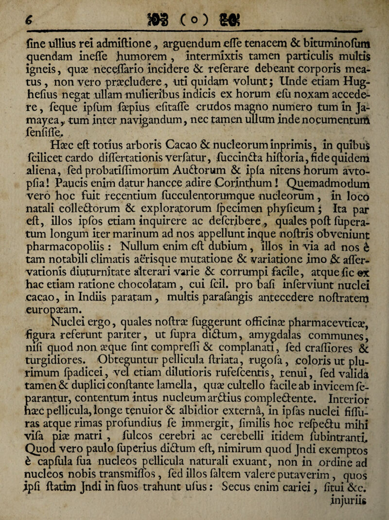 fine ullius rei admiftione., arguendum efle tenacem & bituminofiim quendam ineffe 'humorem , intermixtis tamen particulis multis igneis, quae neceffario incidere referare debeant corporis mea- tus , non vero praecludere., uti quidam volunt; Unde etiam Hug- hefius negat ullam mulieribus indicis ex horum efu noxam accede¬ re , feque ipfum fiepius efitafle crudos magno numero tum in Ja- mayea,. tum inter navigandum, nec tamen ullum inde nocumentum fenfifie, ^ Haec eft totius arboris Cacao 6c nucleorum inprimis, in quibus fcilicet cardo differtationis verfatur, luccinda hiftoria, fide quidem aliena, fed probatiflimorum Audorum & ipfa nitens horum avto- pfia! Paucis enim datur hancce adire Corinthum! Quemadmodum vero hoc fuit recentium fucculentorumque nucleorum , in loco natali colledorum 6c exploratorum fpecimen phyficum; Ita par eft, illos ipfos etiam inquirere ac defcribere , quales poft fupera- tum longum iter marinum ad nos appellunt inque noftris obveniunt pharmacopoliis : Nullum enim eft dubium, dios in via ad nos h tam notabili climatis aerisque mutatione & variatione imo & after- vationis diuturnitate alterari varie & corrumpi facile, atque fic «x hac etiam ratione chocolatam , cui fcil. pro bafi inferviunt nuclei cacao, in Indiis paratam , multis parafangis antecedere noftratem europseam. Nuclei ergo, quales noftrsc fuggerunt officina pharmacevticse, figura referunt pariter, ut fupra didum, amygdalas communes, mfi quod non seque fint compreft! & complanati, fed craftiores & turgidiores. Obteguntur pellicula ftriata, rugofa, coloris ut plu¬ rimum fpadicei, vel etiam dilutioris rufefcentis, .tenui, fed valida tamen & duplici conflante lamella, quae cultello facile ab invicem fe- parantur, contentum intus nucleum ardius compledente. Interior haec pellicula, longe tenuior & albidior externa, in ipfas nuclei fiflii- ras atque rimas profundius fe immergit, fimilis hoc refpedu mihi vifa pise matri , fulcos cerebri ac cerebelli itidem fubintranti, Quoa vero paulo fuperius didum eft, nimirum quod Jndi exemptos £ capfula fua nucleos pellicula naturali exuant, non in ordine ad nucleos nobis transmiffos, fed illos faltem valere putaverim , quos ipfi ftatim Jndi in fuos trahunt ufiis: Secus enim cariei, litui &c. injuriis