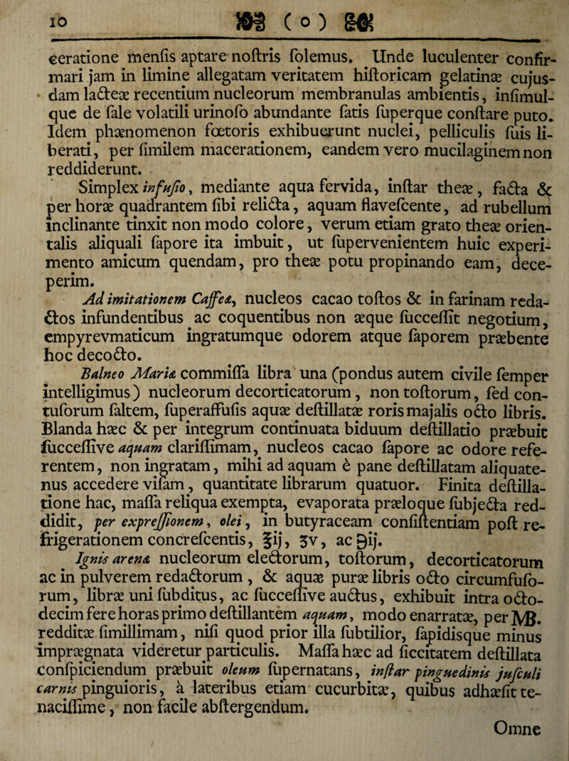 ceratione menfis aptare noftris folemus. Unde luculenter confir¬ mari jam in limine allegatam veritatem hiftoricam gelatinae cujus- dam ladeae recentium nucleorum membranulas ambientis, infimul- que de fale volatili urinofo abundante fatis fuperque conftare puto. Idem phaenomenon fcetoris exhibuerunt nuclei, pelliculis fuis li¬ berati, per fimilem macerationem, eandem vero mucilaginemnon reddiderunt. Simplex infufio, mediante aqua fervida, inftar theae, fada & per horae quadrantem fibi relida, aquam flavefcente, ad rubellum inclinante tinxit non modo cojore, verum etiam grato theae orien¬ talis aliquali fapore ita imbuit, ut (upervenientem huic experi¬ mento amicum quendam, pro theae potu propinando eam, dece¬ perim. Ad imitationem Cajfea, nucleos cacao toftos & in farinam reda- dos infundentibus ac coquentibus non aeque fucceffit negotium, cmpyrevmaticum ingratumque odorem atque faporem praebente hoc decodo. Balneo Maria commifla libra una (pondus autem civile femper intelligimus ) nucleorum decorticatorum, non toftorum, fed con- tuforum faltem, fuperaffufis aquae deftillatae roris majalis odo libris. Blanda haec & per integrum continuata biduum deftillatio prsebuit lucceffive aquam clariffimam, nucleos cacao lapore ac odore refe¬ rentem , non ingratam, mihi ad aquam e pane deftillatam aliquate¬ nus accedere vifam, quantitate librarum quatuor. Finita deftilla- tione hac, mafla reliqua exempta, evaporata praeloque fiibjeda red¬ didit, f er exprejjionem, olei, in butyraceam confiftentiam pofl: re¬ frigerationem concrefcentis, §ij, 3v, ac gij. Ignis arena nucleorum eledorum, toftorum, decorticatorum ac in pulverem redadorum , & aquae purae libris odo circumfufo- rum, librae uni fubditus, ac fucceftive audus, exhibuit intra odo- decim fere horas primo deftillantem acjuam, modo enarratse, per ]Vfi. redditae fimillimam, nifi quod prior illa fubtilior, fapidisque minus impraegnata videretur particulis. Mafla haec ad ficcitatem deftillata confpiciendurn praebuit oleum fupernatans, inftar pinguedinis jufiuli carnis pinguioris, a lateribus etiam cucurbitae, quibus adhaditte- naciflime, non facile abftergendum. Omne