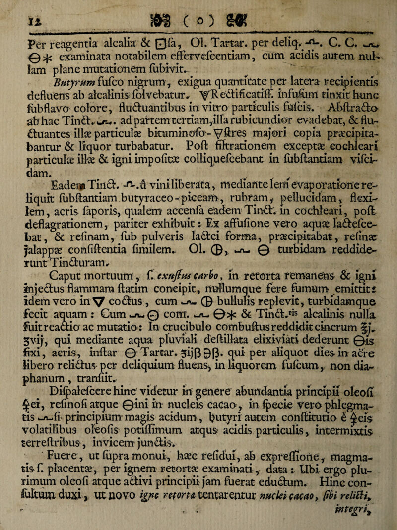 Per reagentia alcalia & Qfa, 01. Tartar. per deliq. C. C. ou 0>p examinata notabilem effervefcentiam, cum acidis autem nul¬ lam plane mutationem fubivit. Butyrum fufco nigrum-, exigua quantitate per latera recipientis defluens ab alcalinis folvebatur, A^Redificatiff. infufuni tinxit hunc fobflavo colore , fluduantibus in vitro particulis fulcis. Abftrado ab hac Tind. w/u,. ad partem tertiam,illa rubicundior evadebat, &fiu~ duantes illae particulae bkuminofo- V^es majori copia praecipita¬ bantur & liquor turbabatur. Poft fikrationem exceptae cochleari particulae ilice & igni impolitae colliquefcebant in fubflanriam vifci- dam. Eadem Tind. -o-. d viniliberata, mediante leni evaporatione re¬ liquit fubflantiam butyraceo-piceam, rubram,, pellucidam, flexi¬ lem, acris faporis, qualem' accenfa eadem Tind. in cochleari, poft deflagrationem, pariter exhibuit: Ex affufione vero aquae ladefce- bat, & refinam, fub pulveris ladei forma, praecipitabat, refinae jalappae confift entia fimilem- Ol. 0, ^ © turbidam reddide¬ runt Tinduram^ Caput mortuum, f. exnfim carbo, in retorta remanens & igni injedus flammam ftatim concipit, nullumque fere fumum emittit i idem vero in V codus, cum 0 bullulis replevit, turbidamque fecit aquam : Cum ^ 0 cont. © jfc & Tind.ris alcalinis nulla fuit reactio ac mutatio : In crucibulo combuflus reddidit cinerum §,j„ 5vij, qui mediante aqua pluviali deftillata elixiviati dederunt ©is fixi, acris, inflar © Tartar. ^ijft 9[}. qui per aliquot dies in aere libero relidus per deliquium fluens, in liquorem fufcum , non dia- phanum, tranfiit. Difpalefcere hinc videtur in genere abundantia principii oleofi refinofi atque ©ini in nucleis cacao , in fpecie vero phlegma¬ tis principium-magis acidum , butyri autem conftkutio e ^eis volatilibus oleo fis potiffimum atqus acidis particulis, intermixtis terreftribus, invicem jundis. Fuere , ut lupra monui, haec refidui, ab expreffione, magma¬ tis f. placentas, per ignem retortae examinati, data ; tibi ergo plu¬ rimum oleofi atque adivi principii jam fuerat edudum. Hinc con- fultum duxiut novo igne retorta tentarentur nuclei eaeao, fibi relitti* integri^
