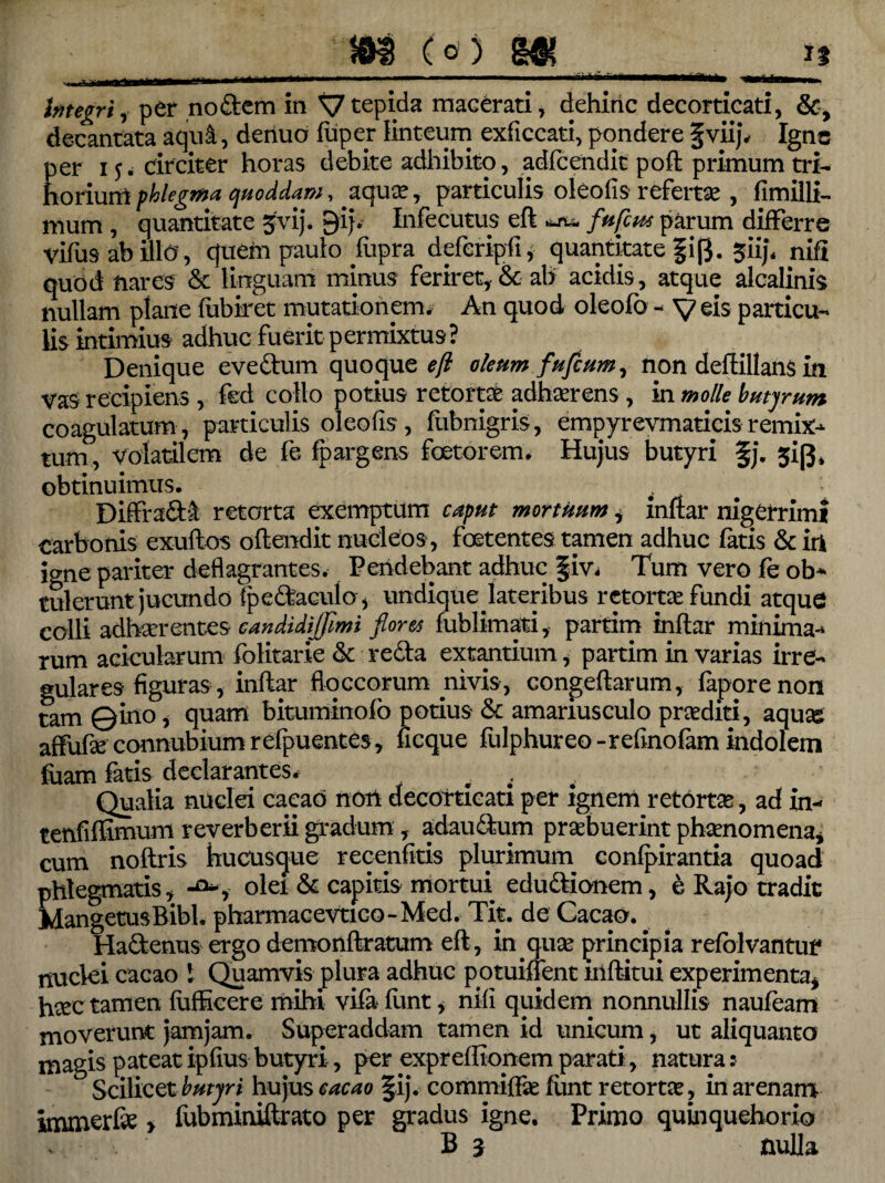 I 11 llllll'MI> ' ' - -- ■— ^ , f.-M| Integri, per nodem in Xj tepida macerati, dehiric decorticati, &, decantata aqui, deriuo fuper linteum exficcati, pondere fviij. Igne per 1j. circiter horas debite adhibito, adfcendit poft primum tri¬ horium phlegma quoddam, aquas, particulis oleofis refertas , fimilli- mum , quantitate gvij. gij. Infecutus eft *** fufeus parum differre vifus ab illo, quem paulo flipra deferipfi, quantitate |i[}. ^iip nift quod nares & linguam minus feriret,-& ab acidis, atque alcalinis nullam plane fubiret mutationem. An quod oleofo - y eis particu¬ lis intimius adhuc fuerit p ermixtus ? Denique evedum quoque?/? oleumfuftum, non deftillans in vas recipiens , fed collo potius retorta adherens , in molle butyrum coagulatum, particulis oleofis, fubnigris, empyrevmaticisremix¬ tum, volatilem de fe fpargens foeto rem. Hujus butyri §j. sip* obtinuimus. Diffrad& retorta exemptum caput mortuum, inftar nigerrimi carbonis exuftos oftendit nucleos , foetentes tamen adhuc fatis & iri jo-ne pariter deflagrantes. Pendebant adhuc Jiv. Tum vero fe ob¬ tulerunt jucundo tpcdaculo, undique lateribus retortas fundi atque colli adhaerentes- candidiffimi flores fublimati, partim inftar minima¬ rum acicularum folitarie ck reda extantium, partim in varias irre¬ gulares figuras, inftar floccorum nivis, congeftarum, faporenon tam ©ino* quam bituminofo potius & amanusculo proditi, aquas affufse connubium refpuentes, ficque fulphureo - relino fam indolem fuam fatis declarantes. # . Qualia nuclei caeao nort decorticati per ignem retortas, ad in- tenfiflimum reverberii gradum, adaudum praebuerint phaenomena, cum noftris hucusque recenfitis plurimum confpirantia quoad phlegmatis, -a*, olei & capitis mortui edudionem, e Rajo tradit MangetusBibl. pharmaeevtieo-Med. Tit. de Caeao. Hadenus ergo demonftratum eft, in qitse principia refblvantuf* nuclei caeao 1 Quamvis plura adhuc potuiffent mftitui experimenta* htee tamen fufficere mihi vifa funt, nili quidem nonnullis nauteam moverunt jamjam. Superaddam tamen id unicum, ut aliquanto magis pateat ipfius butyri, per expreffionem parati, natura: Scilicet butyri hujus caeao §ij. commiffae funt retortas, in arenam immerfe > fubminiftrato per gradus igne. Primo quinquehorio