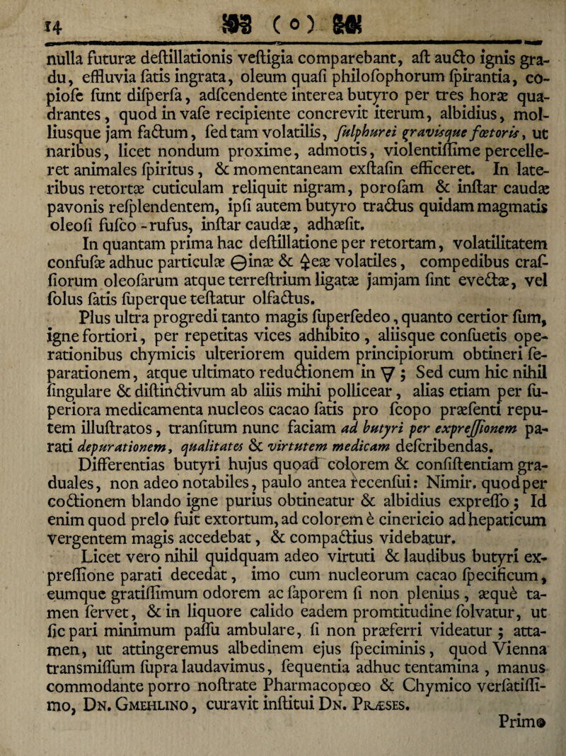 — — —~—****^“—-* mmm nulla futura deftillationis veftigia comparebant, aft audio ignis gra¬ du, effluvia fatis ingrata, oleum quafi philofophorum fpirantia, co- piofc fiint difperfa, adfcendente interea butyro per tres horae qua¬ drantes, quod in vafe recipiente concrevit iterum, albidius, mol- liusque jam fadtum, fed tam volatilis, fulphurei %r avisque foetoris, ut naribus, licet nondum proxime, admotis, violentifumepercelle¬ ret animales fpiritus, & momentaneam exftafin efficeret. In late¬ ribus retortas cuticulam reliquit nigram, porofam & indar caudas pavonis refplendentem, ipfi autem butyro tradus quidam magmatis oleofi fufco - rufus, indar caudae, adhsefit. In quantam prima hac dedillatione per retortam, volatilitatem confufie adhuc particulae Qinae <$c £eae volatiles, compedibus crafc florum oleofarum atque terreftrium ligatae jamjam fint evedlae, vel folus fatis fuperque tedatur olfadus. Plus ulti*a progredi tanto magis fuperfedeo, quanto certior fum, igne fortiori, per repetitas vices adhibito , aliisque condietis ope¬ rationibus chymicis ulteriorem quidem principiorum obtineri fe- parationem, atque ultimato redudionem in y ; Sed cum hic nihil lingulare & diftindivum ab aliis mihi pollicear, alias etiam per fu- periora medicamenta nucleos cacao fatis pro fcopo praefenti repu¬ tem illudratos, tranfltum nunc faciam ad butyri per exprejjionem pa¬ rati depurationem, qualitates 6c virtutem medicam defcribendas. Differentias butyri hujus quoad colorem & confidentiam gra- duales, non adeo notabiles, paulo antea recenfui: Nimir. quod per codionem blando igne purius obtineatur & albidius expreflo; Id enim quod prelo fuit extortum, ad colorem t cinericio ad hepaticum vergentem magis accedebat, & compadius videbatur. Licet vero nihil quidquam adeo virtuti & laudibus butyri ex- prefflone parati decedat, imo cum nucleorum cacao fpecificum, eumque gratiflimum odorem ac faporem fi non plenius , seque ta¬ men fervet, &in liquore calido eadem promtitudine folvatur, ut ficpari minimum paifu ambulare, fi non praeferri videatur ; atta¬ men, ut attingeremus albedinem ejus fpeciminis, quod Vienna transmiffum fupra laudavimus, fequentia adhuc tentamina , manus commodante porro noftrate Pharmacopoeo & Chymico verfatifll- mo, Dn. Gmehlino , curavit inftitui Dn. Pioeses. Prim®