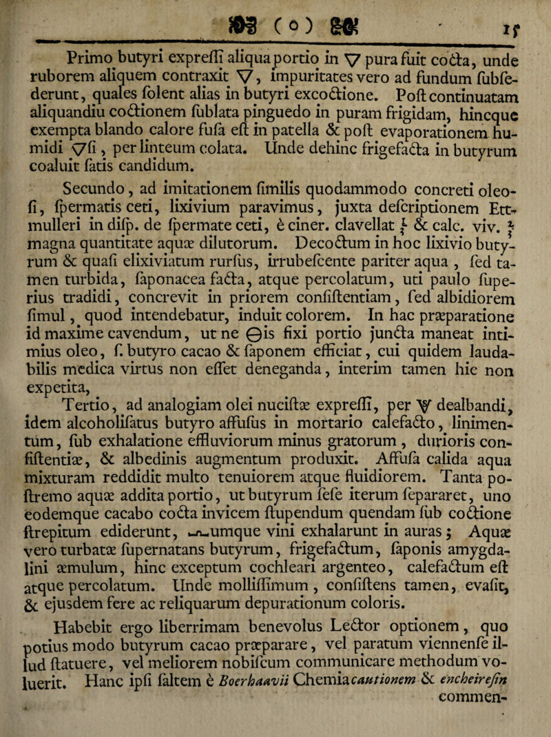 jj Primo, butyri expreffi aliquaportio in V pura fuit coda, unde ruborem aliquem contrpit V> impuritates vero ad fundum fubfe- derunt, quales dolent alias in butyri exeo dione. Poft continuatam aliquandiu codionem fublata pinguedo in puram frigidam, hineque exempta blando calore fufa eri in patella & poli; evaporationem hu- midi \7(i, per linteum colata, Unde dehinc frigefada in butyrum coaluit fatis candidum. Secundo, ad imitationem fimilis quodammodo concreti oleo- fi, fpermatis ceti, lixivium paravimus, juxta deferiptionem Ett- mulleri in difp. de fpermate ceti, e ciner. clavellat f & calc. viv. ^ magna quantitate aquae dilutorum. Decodum in hoc lixivio buty¬ rum & quali elixiviatum rurfiis, irrubefeente pariter aqua , fed ta¬ men turbida, faponacea fada, atque percolatum, uti paulo fupe- rius tradidi, concrevit in priorem confidentiam, fed albidiorem fimul, quod intendebatur, induit colorem. In hac praeparatione id maxime cavendum, ut ne ©is fixi portio junda maneat inti¬ mius oleo, f.butyro cacao &faponem efficiat, cui quidem lauda¬ bilis medica virtus non edet deneganda, interim tamen hic non expetita, Tertio, ad analogiam olei nuciftae expreffi, per V dealbandi, idem alcoholifatus butyro affufus in mortario calefado, linimen¬ tum , lub exhalatione effluviorum minus gratorum , durioris con¬ fidentiae, & albedinis augmentum produxit. Affufa calida aqua mixturam reddidit multo tenuiorem atque fluidiorem. Tanta po- ftremo aquae addita portio, ut butyrum fele iterum fepararet, uno eodemque cacabo coda invicem dupendum quendam lub codione ftrepitum ediderunt, cumque vini exhalarunt in auras; Aquae vero turbatae fupernatans butyrum, frigefadum, faponis amygda¬ lini aemulum, hinc exceptum cochleari argenteo, calefadum ed atque percolatum. Unde molliffimum , confidens tamen, evafit, & ejusdem fere ac reliquarum depurationum coloris. Habebit ergo liberrimam benevolus Ledor optionem, quo potius modo butyrum cacao praeparare, vel paratum viennenfe il¬ lud datuere, vel meliorem nobifeum communicare methodum vo¬ luerit. Hanc ipfi faltem e Boerhaavii Chemia cantionem & encheirefin commen-